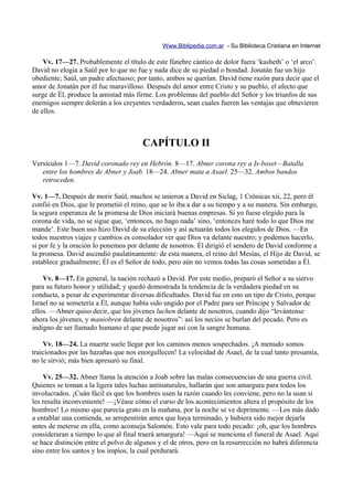 Www.Biblipedia.com.ar - Su Biblioteca Cristiana en Internet

    Vv. 17—27. Probablemente el título de este fúnebre cántico de dolor fuera ‘kasheth’ o ‘el arco’.
David no elogia a Saúl por lo que no fue y nada dice de su piedad o bondad. Jonatán fue un hijo
obediente; Saúl, un padre afectuoso; por tanto, ambos se querían. David tiene razón para decir que el
amor de Jonatán por él fue maravilloso. Después del amor entre Cristo y su pueblo, el afecto que
surge de Él, produce la amistad más firme. Los problemas del pueblo del Señor y los triunfos de sus
enemigos siempre dolerán a los creyentes verdaderos, sean cuales fueren las ventajas que obtuvieren
de ellos.



                                       CAPÍTULO II
Versículos 1—7. David coronado rey en Hebrón. 8—17. Abner corona rey a Is-boset—Batalla
   entre los hombres de Abner y Joab. 18—24. Abner mata a Asael. 25—32. Ambos bandos
   retroceden.

Vv. 1—7. Después de morir Saúl, muchos se unieron a David en Siclag, 1 Crónicas xii, 22, pero él
confió en Dios, que le prometió el reino, que se lo iba a dar a su tiempo y a su manera. Sin embargo,
la segura esperanza de la promesa de Dios iniciará buenas empresas. Si yo fuese elegido para la
corona de vida, no se sigue que, ‘entonces, no hago nada’ sino, ‘entonces haré todo lo que Dios me
mande’. Este buen uso hizo David de su elección y así actuarán todos los elegidos de Dios. —En
todos nuestros viajes y cambios es consolador ver que Dios va delante nuestro; y podemos hacerlo,
si por fe y la oración lo ponemos por delante de nosotros. Él dirigió el sendero de David conforme a
la promesa. David ascendió paulatinamente: de esta manera, el reino del Mesías, el Hijo de David, se
establece gradualmente; Él es el Señor de todo, pero aún no vemos todas las cosas sometidas a Él.

    Vv. 8—17. En general, la nación rechazó a David. Por este medio, preparó el Señor a su siervo
para su futuro honor y utilidad; y quedó demostrada la tendencia de la verdadera piedad en su
conducta, a pesar de experimentar diversas dificultades. David fue en esto un tipo de Cristo, porque
Israel no se sometería a Él, aunque había sido ungido por el Padre para ser Príncipe y Salvador de
ellos. —Abner quiso decir, que los jóvenes luchen delante de nosotros, cuando dijo “levántense
ahora los jóvenes, y maniobren delante de nosotros”: así los necios se burlan del pecado. Pero es
indigno de ser llamado humano el que puede jugar así con la sangre humana.

    Vv. 18—24. La muerte suele llegar por los caminos menos sospechados. ¡A menudo somos
traicionados por las hazañas que nos enorgullecen! La velocidad de Asael, de la cual tanto presumía,
no le sirvió; más bien apresuró su final.

    Vv. 25—32. Abner llama la atención a Joab sobre las malas consecuencias de una guerra civil.
Quienes se toman a la ligera tales luchas antinaturales, hallarán que son amargura para todos los
involucrados. ¡Cuán fácil es que los hombres usen la razón cuando les conviene, pero no la usan si
les resulta inconveniente! —¡Véase cómo el curso de los acontecimientos altera el propósito de los
hombres! Lo mismo que parecía grato en la mañana, por la noche se ve deprimente. —Los más dado
a entablar una contienda, se arrepentirán antes que haya terminado, y hubiera sido mejor dejarla
antes de meterse en ella, como aconseja Salomón. Esto vale para todo pecado: ¡oh, que los hombres
consideraran a tiempo lo que al final traerá amargura! —Aquí se menciona el funeral de Asael. Aquí
se hace distinción entre el polvo de algunos y el de otros, pero en la resurrección no habrá diferencia
sino entre los santos y los impíos, la cual perdurará.
 