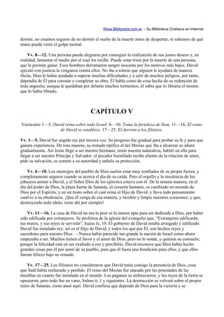 Www.Biblipedia.com.ar - Su Biblioteca Cristiana en Internet

dormir, no estamos seguros de no dormir el sueño de la muerte antes de despertar; ni sabemos de qué
mano puede venir el golpe mortal.

     Vv. 8—12. Una persona puede alegrarse por conseguir la realización de sus justos deseos y, en
realidad, lamentar el medio por el cual los recibe. Puede estar triste por la muerte de una persona,
que le permite ganar. Esos hombres derramaron sangre inocente por los motivos más bajos. David
ejecutó con justicia la venganza contra ellos. No iba a tolerar que alguien le ayudara de manera
ilícita. Dios le había ayudado a superar muchas dificultades y a salir de muchos peligros, por tanto,
dependía de Él para coronar y completar su obra. Él habla como de cosa hecha de su redención de
toda angustia; aunque le quedaban por delante muchos tormentos, él sabía que lo libraría el mismo
que lo había librado.



                                       CAPÍTULO V
Versículos 1—5. David reina sobre todo Israel. 6—10. Toma la fortaleza de Sion. 11—16. El reino
                   de David se establece. 17—25. El derrota a los filisteos.

Vv. 1—5. David fue ungido rey por tercera vez. Su progreso fue gradual para probar su fe y para que
ganara experiencia. De esta manera, su reinado tipifica el del Mesías que iba a alcanzar su altura
gradualmente. Así Jesús llegó a ser nuestro hermano, tomó nuestra naturaleza, habitó en ella para
llegar a ser nuestro Príncipe y Salvador: el pecador humillado recibe aliento de la relación de amor,
pide su salvación, se somete a su autoridad y anhela su protección.

    Vv. 6—10. Los enemigos del pueblo de Dios suelen estar muy confiados de su propia fuerza, y
completamente seguros cuando se acerca el día de su caída. Pero el orgullo y la insolencia de los
jebuseos animó a David, y el Señor Dios de los ejércitos estuvo con él. De la misma manera, en el
día del poder de Dios, la plaza fuerte de Satanás, el corazón humano, es cambiado en morada de
Dios por el Espíritu, y en un trono sobre el cual reina el Hijo de David, y lleva todo pensamiento
cautivo a su obediencia. ¡Que él venga de esa manera, y recobre y limpie nuestros corazones; y que,
destruyendo todo ídolo, reine ahí por siempre!

    Vv. 11—16. La casa de David no era la peor ni la menos apta para ser dedicada a Dios, por haber
sido edificada por extranjeros. Se profetiza de la iglesia del evangelio que, “Extranjeros edificarán
tus muros, y sus reyes te servirán”, Isaías lx, 10. El gobierno de David estaba arraigado y edificado.
David fue instalado rey; así es el Hijo de David, y todos los que por Él, son hechos reyes y
sacerdotes para nuestro Dios. —Nunca había parecido tan grande la nación de Israel como ahora
empezaba a ser. Muchos tienen el favor y el amor de Dios, pero no lo notan, y quieren su consuelo;
porque la felicidad está en ser exaltado a eso y percibirlo. David reconoce que Dios había hecho
grandes cosas por él por amor de su pueblo, para que él fuera una bendición para ellos, y que ellos
fueran felices bajo su reinado.

    Vv. 17—25. Los filisteos no consideraron que David tenía consigo la presencia de Dios, cosa
que Saúl había rechazado y perdido. El reino del Mesías fue atacado por las potestades de las
tinieblas en cuanto fue instalado en el mundo. Los paganos se enfurecieron, y los reyes de la tierra se
opusieron, pero todo fue en vano, Salmo ii, 1 y siguientes. La destrucción se volverá sobre el propio
reino de Satanás, como pasó aquí. David confiesa que depende de Dios para la victoria y se
 