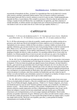 Www.Biblipedia.com.ar - Su Biblioteca Cristiana en Internet

encomienda al beneplácito de Dios, ¿lo harás? La seguridad que Dios nos ha dado de la victoria
sobre nuestros enemigos espirituales debiera darnos valor en nuestros conflictos espirituales. —
David esperó hasta que Dios se movió; entonces se movió él, pero no antes. Estaba preparado para
depender de Dios y su providencia. Dios cumplió su promesa y David no dejó de aprovechar sus
ventajas. Cuando el reino del Mesías iba a ser establecido, los apóstoles, que iban a derrotar al
reinado del diablo, no debían intentar cosa alguna hasta que recibieran la promesa del Espíritu, que
vino desde el cielo con un ruido como de un viento recio que soplaba, Hechos ii, 2.



                                       CAPÍTULO VI
Versículos 1—5. El arca sale de Quiriat-jearim. 6—11. Uza muere por tocar el arca—Bendición
   para Obed-edom. 12—19. David lleva el arca a Sion. 20—23. La mala conducta de Mical.

Vv. 1—5. Dios está presente en el alma de su pueblo, cuando quieren las señales externas de su
presencia, pero ahora que David está instalado en el trono, empieza a revivir la honra del arca.
Aprendamos de esto a pensar y hablar de Dios con altura; y a pensar y hablar con honra de las
sagradas ordenanzas, que son para nosotros lo que el arca era para Israel, la señal de la presencia de
Dios, Mateo xxviii, 20. Cristo es nuestro Arca; en y por Él manifiesta Dios su favor y acepta
nuestras oraciones y alabanzas. El arca tipifica especialmente a Cristo y su mediación, en la que se
despliega el nombre de Jehová y todas sus glorias. Los sacerdotes debían llevar el arca sobre sus
hombros. Los filisteos pueden llevar el arca en un carro sin sufrir por eso, pero si los israelitas lo
hicieren de esa manera, sería para su propio peligro, porque esto no era lo dispuesto por Dios.

    Vv. 6—11. Uza fue muerto de un solo golpe por tocar el arca. Dios vio presunción e irreverencia
en el corazón de Uza. La familiaridad con lo más digno de reverencia, sirve muy bien para despertar
el desprecio. Si fue un crimen tan grande que alguien tocara el arca del pacto, sin tener derecho a
hacerlo, ¿qué será de los que pretenden tener los privilegios del pacto sin vivir a la altura de este? —
Obed-edom abrió sus puertas sin miedo, sabiendo que el arca era sabor de muerte para muerte sólo
para los que la trataban en forma incorrecta. La misma mano que castigó la orgullosa presunción de
Uza, recompensó a la osadía humilde de Obed-edom. Que nadie piense lo peor del evangelio por los
juicios de quienes lo rechazan, antes bien considere las bendiciones que trae a todos los que lo
reciben. Los jefes de familia sean estimulados a preservar la religión en su familia. Es bueno vivir en
una familia que recibe al arca, porque todo lo que la rodee andará mejor.

    Vv. 12—19. Se hizo evidente que era bienaventurado el hombre que tenía el arca cerca suyo.
Cristo es sin duda piedra de tropiezo, y Roca de escándalo para los desobedientes pero para los que
creen, Él es la Piedra del ángulo, elegida, preciosa, 1 Pedro ii, 6–8. Seamos religiosos. ¿Es el arca
una bendición para las casas de otros? Nosotros podemos tenerla, con su bendición, sin robársela a
nuestros vecinos. —David ofreció sacrificios a Dios al partir. Probablemente nos vaya bien en
nuestros esfuerzos cuando empecemos con Dios y diligentemente busquemos estar en paz con Él.
Somos tan indignos y nuestro servicio tan contaminado, que todo nuestro gozo en Dios debe
relacionarse con el arrepentimiento y la fe en la sangre expiatoria del Redentor. David estaba
presente con grandes expresiones de gozo. Debemos servir a Dios con todo nuestro cuerpo y alma, y
con todo don y poder que poseamos. En esta ocasión David dejó de lado sus ropajes reales y se puso
una simple túnica de lino. David oró con el pueblo y por ellos, y como profeta los bendijo
solemnemente en el nombre de Señor.
 