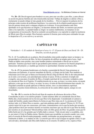Www.Biblipedia.com.ar - Su Biblioteca Cristiana en Internet

    Vv. 20—23. David regresó para bendecir su casa, para orar con ellos y por ellos, y para ofrecer
su acción de gracias familiar por esta misericordia nacional. Trabajo de ángeles es adorar a Dios y,
ciertamente no puede rebajar al más grande de los hombres. —Pero ni siquiera los palacios de los
príncipes están exentos de problemas familiares. Los ejercicios de la religión puede parecer mal a
ojos de quienes tienen poca o ninguna religión en sí mismos. Si nos presentamos ante Dios
aprobados en lo que hacemos en religión, y lo hacemos delante del Señor, no tenemos que prestar
oídos a los reproches. La piedad tendrá su elogio: no seamos indiferentes, no temamos ni nos
avergoncemos al reconocerlo. David se contentó con justificarse y no reprochó ni culpó la insolencia
de Mical, pero Dios la castigó. Dios honrará a quienes le honran, pero serán poco estimados los que
lo desprecian a Él, a sus siervos y su servicio.



                                     CAPÍTULO VII
  Versículos 1—3. El cuidado de David por el arca. 4—17. El pacto de Dios con David. 18—29.
                                 Oración y acción de gracias.

Vv. 1—3. Ya establecido en su palacio, David meditaba cómo podía emplear mejor su tiempo y su
prosperidad en el servicio de Dios. Se hizo el propósito de edificar un templo para el arca. Aquí
Natán no habla como profeta, sino como hombre piadoso estimulando a David con su juicio
particular. Tenemos que hacer todo lo que podamos para animar y promover los buenos propósitos e
intenciones del prójimo y a medida que tenemos la oportunidad, fomentar una buena obra.

    Vv. 4—17. Se promete bendiciones a la familia y posteridad de David. Estas promesas se
relacionan con Salomón, el sucesor inmediato de David, y el linaje real de Judá. Pero también se
relacionan con Cristo que se llama con frecuencia David e Hijo de David. Dios le dio toda potestad
en el cielo y en la tierra, con autoridad para realizar el juicio. Él iba a construir el templo del
evangelio, una casa para el nombre de Dios; el templo espiritual de los creyentes verdaderos, para
ser morada de Dios en el Espíritu. El establecimiento de su casa, su trono y su reino eterno, no puede
aplicarse a otro que no sea Cristo y su reino: la casa y el reino de David terminaron hace mucho. La
iniquidad cometida no puede aplicarse al Mesías mismo, sino a su descendencia espiritual;
verdaderos creyentes tienen dolencias, la corrección de las cuales deben esperar, aunque no son
desechados.

    Vv. 18—29. La oración de David está llena de suspiros de afectuosa devoción a Dios.
Consideraba en poco a sus méritos propios. Cuanto tenemos debe ser considerado don de Dios.
Habla alta y honrosamente de los favores que Dios le ha dispensado. Considerando el carácter y
estado del hombre, puede maravillarnos la forma en que Dios trata con él. La promesa de Cristo
incluye todo; si el Señor Dios es nuestro, ¿qué más podemos pedir o pensar? Efesios iii, 20. Él nos
conoce mejor de lo que nos conocemos, por tanto, contentémonos con lo que ha hecho por nosotros.
¿Qué podemos decir por nosotros mismos en nuestras oraciones que sea más de lo que Dios ha dicho
por nosotros en sus promesas? David atribuye todo a la libre gracia de Dios: las grandes cosas que Él
había hecho por él y las grandes que le había dado a conocer. Todo era por amor a su palabra, esto
es, por amor a Cristo la Palabra eterna. Muchos tienen que escudriñar su corazón cuando van a orar,
pero el corazón de David estaba preparado, estable; terminadas sus peregrinaciones, se entregó
totalmente al deber, y se empleó en ello. La oración que sólo es de la lengua no agrada a Dios; lo que
será elevado y derramado ante Dios debe hallarse en el corazón. Él edifica su fe y espera el bien
 