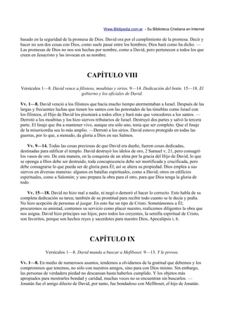 Www.Biblipedia.com.ar - Su Biblioteca Cristiana en Internet

basado en la seguridad de la promesa de Dios. David ora por el cumplimiento de la promesa. Decir y
hacer no son dos cosas con Dios, como suele pasar entre los hombres; Dios hará como ha dicho. —
Las promesas de Dios no nos son hechas por nombre, como a David, pero pertenecen a todos los que
creen en Jesucristo y las invocan en su nombre.



                                     CAPÍTULO VIII
Versículos 1—8. David vence a filisteos, moabitas y sirios. 9—14. Dedicación del botín. 15—18. El
                               gobierno y los oficiales de David.

Vv. 1—8. David venció a los filisteos que hacía mucho tiempo atormentaban a Israel. Después de las
largas y frecuentes luchas que tienen los santos con las potestades de las tinieblas como Israel con
los filisteos, el Hijo de David los pisoteará a todos ellos y hará más que vencedores a los santos. —
Derrotó a los moabitas y los hizo siervos tributarios de Israel. Destruyó dos partes y salvó la tercera
parte. El linaje que iba a mantener vivo, aunque era sólo uno, tenía que ser completo. Que el linaje
de la misericordia sea lo más amplio. —Derrotó a los sirios. David estuvo protegido en todas las
guerras, por lo que, a menudo, da gloria a Dios en sus Salmos.

    Vv. 9—14. Todas las cosas preciosas de que David era dueño, fueron cosas dedicadas,
destinadas para edificar el templo. David destruyó los ídolos de oro, 2 Samuel v, 21, pero consagró
los vasos de oro. De esta manera, en la conquista de un alma por la gracia del Hijo de David, lo que
se oponga a Dios debe ser destruido, toda concupiscencia debe ser mortificada y crucificada, pero
debe consagrarse lo que pueda ser de gloria para Él; así se altera su propiedad. Dios emplea a sus
siervos en diversas maneras: algunos en batallas espirituales, como a David; otros en edificios
espirituales, como a Salomón; y uno prepara la obra para el otro, para que Dios tenga la gloria de
todo.

   Vv. 15—18. David no hizo mal a nadie, ni negó o demoró el hacer lo correcto. Esto habla de su
completa dedicación su tarea; también de su prontitud para recibir todo cuanto se le decía y pedía.
No hizo acepción de personas al juzgar. En esto fue un tipo de Cristo. Sometámonos a Él;
procuremos su amistad, contemos su servicio como placer nuestro, realicemos diligentes la obra que
nos asigna. David hizo príncipes sus hijos; pero todos los creyentes, la semilla espiritual de Cristo,
son favoritos, porque son hechos reyes y sacerdotes para nuestro Dios, Apocalipsis i, 6.



                                      CAPÍTULO IX
              Versículos 1—8. David manda a buscar a Mefiboset. 9—13. Y le provee.

Vv. 1—8. En medio de numerosos asuntos, tendemos a olvidarnos de la gratitud que debemos y los
compromisos que tenemos, no sólo con nuestros amigos, sino para con Dios mismo. Sin embargo,
las personas de verdadera piedad no descansan hasta haberlos cumplido. Y los objetos más
apropiados para mostrarles bondad y caridad, muchas veces no se encuentran sin buscarlos. —
Jonatán fue el amigo dilecto de David, por tanto, fue bondadoso con Mefiboset, el hijo de Jonatán.
 
