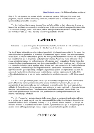 Www.Biblipedia.com.ar - Su Biblioteca Cristiana en Internet

Dios es fiel con nosotros; no seamos infieles los unos con los otros. Si la providencia nos hace
progresar, y decaen nuestras amistades y familiares, debemos tener el cuidado de buscar la justa
oportunidad de ser amables con ellos.

    Vv. 9—13. Como David era un tipo de Cristo, su Señor e Hijo, su Raíz y Progenie, deja que su
bondad con Mefiboset nos recuerde la bondad y amor de Dios nuestro Salvador por el hombre caído,
a lo cual nada lo obliga, como David hacia Jonatán. El Hijo de Dios busca la raza caída y perdida
que no lo buscó a Él. ¡Él vino a buscar y a salvar lo que se había perdido!



                                       CAPÍTULO X
   Versículos 1—5. Los mensajeros de David son maltratados por Hanún. 6—14. Derrota de los
                           amonitas. 15—19. Derrota de los sirios.

Vv. 1—5. Nahas había sido enemigo de Israel, pero había sido bondadoso con David. Por tanto, éste
resuelve retribuirle agradecido. Si un fariseo da limosna con orgullo aunque Dios no lo recompense,
el que recibe la limosna debe darle las gracias por ello. Quienes tienen mala voluntad con su prójimo
han resuelto creer que su prójimo no les tiene buena voluntad. Nada tiene buena intención, y todo
puede ser malinterpretado por los hombres que sólo se aman a sí, y no puede ser de otra forma. Los
mejores hombres no deben encontrar raro si son malentendidos. El amor no piensa mal. —Conforme
a la costumbre de la época y de aquellos países, Hanún trató a los embajadores de David en la forma
más despectiva. David se afligió mucho por sus siervos. Aprendamos a no tomarnos en serio los
reproches injustos que se pasarán y serán para vergüenza de quienes los expresaron o hicieron; en
cambio, la reputación injustamente herida en poco tiempo vuelve a crecer, como la barba. Dios
exhibirá tu justicia como la luz, por tanto, guarda silencio ante Jehová y espera en Él, Salmo xxxvii,
6, 7.

    Vv. 6—14. Los que están en guerra con el Hijo de David no sólo provocan, sino comienzan la
guerra. Dios tiene fuerzas para mandar contra los que desafían su ira, Isaías v, 19, las que los
convencerán de que nunca nadie que haya endurecido su corazón contra Dios ha prosperado. Los
soldados de Cristo deben reforzar sus manos unos a otros en la guerra espiritual. —Que nada falte en
nosotros, cualquiera sea el éxito. Cuando tomamos conciencia de cumplir nuestro deber, con
satisfacción podemos dejar el hecho con Dios, esperando con toda seguridad su salvación a su
manera y en el tiempo oportuno.

    Vv. 15—19. Aquí hay un nuevo intento de los sirios. Hasta la causa moribunda saldrá adelante
en la medida que le quede algo de vida; los enemigos del Hijo de David así lo hacen. Pero ahora se
cumplía la promesa hecha a Abraham, Génesis xv, 18, y reiterada a Josué, capítulo i, 4, de que las
fronteras de Israel se extenderían hasta el río Éufrates. Aprended de aquí, que es peligroso ayudar a
quienes tienen a Dios por enemigo, cuando caigan, caerán con ellos los que los ayudaron.



                                      CAPÍTULO XI
 