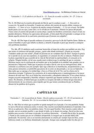 Www.Biblipedia.com.ar - Su Biblioteca Cristiana en Internet

   Versículos 1—5. El adulterio de David. 6—13. Trata de esconder su delito. 14—27. Urías es
                                           asesinado.

Vv. 1—5. Obsévese la ocasión del pecado de David; qué lo condujo a caer: —1. Descuidó su
ocupación. Se quedó en Jerusalén. Cuando nos salimos del camino de nuestro deber, estamos en
tentación. —2. Amor al ocio: la pereza da mucha ventaja al tentador. —3. Un ojo errante. No había
hecho pacto con sus ojos, como Job, o se le olvidó en el momento. Nótense los pasos del pecado.
Véase cómo el camino del pecado es cuesta abajo; cuando los hombres comienzan a hacer el mal, no
pueden detenerse. Nótense los agravantes del pecado: ¿Cómo pudo David reprender o castigar en los
demás aquello mismo de lo cual tenía conciencia que él mismo era culpable?

    Vv. 6—13. Dar lugar al pecado endurece el corazón y provoca la ida del Espíritu Santo. Robar su
razón al hombre es peor que robarle su dinero; y atraerlo al pecado es peor que atraerlo a cualquier
otro problema mundano.

    Vv. 14—27. El adulterio suele ocasionar homicidio al tratar de ocultar una maldad con otra. Hay
que temer el comienzo del pecado, porque, ¿quién sabe dónde terminará? ¿Puede un creyente
verdadero andar por esta senda? ¿Puede tal persona ser un verdadero hijo de Dios? Aunque la gracia
no se pierde en un caso tan espantoso, la seguridad y el consuelo de ella se reducen. Podemos tener
la plena seguridad de que se perdió de la vida de David toda la espiritualidad y el consuelo en la
religión. Ningún hombre, en tal caso, puede tener evidencia que le satisfaga de que es creyente.
Mientras mayor sea la confianza de un hombre que se ha hundido en la maldad, más grandes son su
presunción e hipocresía. Nadie que se parezca en nada a David, sino en sus transgresiones, debe
estimular su confianza con este ejemplo. Que siga a David en su humillación, arrepentimiento y sus
otras gracias eminentes; es preferible que piense de sí como un descarriado, y no sea un hipócrita. —
Que nadie que se oponga a la verdad diga: ¡Este es el fruto de la fe! No; son los efectos de la
naturaleza corrupta. Vigilemos los comienzos de la autocomplacencia y mantengámonos a la mayor
distancia de todo mal. Pero en el Señor hay misericordia y abundante redención. Él no echará fuera a
ningún creyente arrepentido y humilde; tampoco soportará que Satanás arrebate sus ovejas de su
mano. No obstante, el Señor hará que su pueblo se recupere del daño en forma tal que marcará el
aborrecimiento de sus crímenes, para impedir que los que tienen consideración por su Palabra,
abusen de las palabras de la gracia.



                          