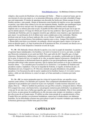 Www.Biblipedia.com.ar - Su Biblioteca Cristiana en Internet

religión y dan ocasión de blasfemar a los enemigos del Señor. —Mejor es conservar la paz, que no
sea rota pero la otra cosa mejor es, si se presentan diferencias, sofocar con toda velocidad el fuego
que está empezando. El intento de apaciguar esta discordia fue hecho por Abram aunque él era el
hombre anciano y más grande. Abram se demuestra como hombre de espíritu sereno que mandaba
su pasión y que sabía como calmar la ira con una respuesta blanda. Aquellos que mantengan la paz
nunca deben devolver mal por mal. De espíritu condescendiente (Abram) estuvo dispuesto a
implorar aún a su inferior para estar en paz. El pueblo de Dios debe estar por la paz sea lo que sea
que los demás apoyen. El ruego de Abram por la paz fue muy poderoso. Que la gente de la tierra
contienda por fruslerías; pero no caigamos nosotros que sabemos cosas mejores y que esperamos un
país mejor. Los profesantes de la fe deben tener sumo cuidado para evitar contiendas. Muchos
profesan estar por la paz sin hacer nada por ella: no así Abram. Cuando Dios condesciende a
rogarnos que nos reconciliemos, bien podemos rogarnos unos a otros. Aunque Dios había prometido
a Abram darle esta tierra a su simiente, sin embargo, ofreció una parte igual o mejor a Lot que no
tenía un derecho igual; y él, bajo la protección de la promesa de Dios, no actuaría con dureza con su
pariente. Noble es estar dispuesto a renunciar en aras de la paz.

    Vv. 10—13. Habiendo Abram ofrecido la opción a Lot, éste la aceptó de inmediato. La pasión y
el egoísmo hacen maleducados a los hombres. Lot miró la bondad de la tierra; por tanto, no dudó
que florecería ciertamente en un suelo tan fértil. Pero ¿qué salió de ello? Aquellos que, al elegir
relaciones, llamamientos, habitaciones o establecimientos, son guiados y gobernados por la lujuria
de la carne, la lujuria del ojo o el orgullo de la vida, no pueden esperar la presencia o bendición de
Dios. Corrientemente se desilusionan hasta de aquellos a los que principalmente apuntan. Este
principio debe dirigir todas nuestras opciones. Que lo óptimo para nosotros es lo que es óptimo para
nuestras almas. —Lot consideró poco la maldad de los habitantes. Los hombres de Sodoma eran
pecadores osados e impúdicos. Esta era la iniquidad de Sodoma, el orgullo, la hartura de pan y la
abundancia de ocio, Ezequiel xvi, 49. Dios da a menudo una gran abundancia a los grandes
pecadores. Con frecuencia ha sido la suerte vejadora de los hombres buenos el vivir entre vecinos
malos; y debe ser más doloroso si, como Lot aquí, se lo han acarreado a sí mismos por mala
elección.

    Vv. 14—18. Los mejor preparados para las visitas de la gracia divina, son aquellos cuyos
espíritus están calmos y no alterados por la pasión. Dios compensará abundantemente con paz
espiritual lo que perdemos por conservar la paz con el prójimo. Cuando nuestras relaciones se nos
alejan, Dios no. —Observe también las promesas con que Dios consoló y enriqueció ahora a Abram.
Él le aseguró dos cosas: una buena tierra y una progenie numerosa para disfrutarla. Las perspectivas
vistas por fe son más ricas y bellas que aquellas que vemos a nuestro alrededor. Dios le hizo caminar
por la tierra, no para pensar de establecerse en ella sino para estar siempre sin instalarse y caminar
por ella en pos de un Canaán mejor. Él edificó un altar como prenda de su agradecimiento a Dios.
Cuando Dios nos satisface con promesas bondadosas, espera que le obedezcamos con alabanzas
humildes. En las dificultades externas muy provechoso es para el creyente verdadero que medite en
la herencia gloriosa que el Señor tiene para él al final.



                                     CAPÍTULO XIV
Versículos 1—12. La batalla de los reyes—Lot llevado prisionero. 13—16. Abram rescata a Lot. 17
   —20. Melquisedec bendice a Abram. 21—24. Abram devuelve el botín.
 