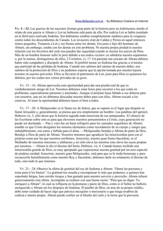 Www.Biblipedia.com.ar - Su Biblioteca Cristiana en Internet

Vv. 1—12. Las guerras de las naciones forman gran parte de la historia pero no hubiésemos tenido el
relato de esta guerra si Abram y Lot no hubieran sido parte de ella. Por codicia Lot se había instalado
en la fértil pero malvada Sodoma. Sus habitantes estaban completamente maduros para la venganza
contra todos los descendientes de Canaán. Los invasores eran de Caldea y Persia en aquel entonces
reinos pequeños. Tomaron a Lot y sus bienes entre los demás. Era justo e hijo del hermano de
Abram, sin embargo, estaba con los demás en este problema. Ni nuestra propia piedad ni nuestra
relación con los favoritos del cielo nos pueden dar seguridad cuando se inicien los juicios de Dios.
Más de un hombre honesto sufre lo peor debido a sus malos vecinos: es sabiduría nuestra separarnos
o, por lo menos, distinguirnos de ellos, 2 Corintios, vi, 17. Un pariente tan cercano de Abram debiera
haber sido compañero y discípulo de Abram. Si prefirió morar en Sodoma fue gracias a sí mismo
que participó de las pérdidas de Sodoma. Cuando nos salimos del camino de nuestro deber, nos
salimos de la protección de Dios y no podemos esperar que la opción tomada por nuestra lujuria
termine en nuestro provecho. Ellos se llevaron el patrimonio de Lot; justo para Dios es quitarnos los
deleites, por los cuales nos vemos privados de su gozo.

   Vv. 13—16. Abram aprovecha esta oportunidad para dar una prueba real de que es
verdaderamente amigo de Lot. Nosotros debemos estar listos para socorrer a los que están en
problemas, especialmente parientes y amistades. Aunque el prójimo haya faltado a sus deberes para
con nosotros, aun así no debemos descuidar nuestro deber para con ellos. Abram rescató a los
cautivos. Al tener la oportunidad debemos hacer el bien a todos.

    Vv. 17—20. A Melquisedec se le llama rey de Salem, que se supone es el lugar que después se
llamó Jerusalén y, generalmente, se piensa que era simplemente un hombre. Las palabras del apóstol,
Hebreos vii, 3, sólo dicen que la historia sagrada nada menciona de sus antepasados. El silencio de
las Escrituras sobre esto es para que elevemos nuestros pensamientos a Cristo, cuya generación no
puede ser declarada. —Pan y vino fue un buen refrigerio para los cansados seguidores de Abram;
notable es que Cristo designara los mismos elementos como recordatorio de su cuerpo y sangre que,
indudablemente, son carne y bebida para el alma. —Melquisedec bendijo a Abram de parte de Dios.
Bendijo a Dios de parte de Abram. Nosotros tenemos que agradecer las misericordias para con el
prójimo como por las que nosotros recibimos. Jesucristo, nuestro gran Sumo Sacerdote, es el
Mediador de nuestras oraciones y alabanzas y no sólo eleva las nuestras sino eleva las suyas propias
por nosotros. —Abram le dio el diezmo del botín, Hebreos, vii, 4. Cuando hemos recibido una
misericordia grande de Dios, es muy apropiado que expresemos nuestra gratitud por un acto especial
de piadosa caridad. Jesucristo, nuestro gran Melquisedec, está para que se le rinda homenaje y para
reconocerle humildemente como nuestro Rey y Sacerdote; debemos darle no solamente el diezmo de
todo, sino todo lo que tenemos.

    Vv. 21—24. Observe la oferta de gratitud del rey de Sodoma a Abram: “Dame las personas y
toma para ti los bienes”. La gratitud nos enseña a recompensar lo más que podamos, a quienes han
soportado fatigas, han corrido riesgos y han gastado para nuestro servicio y provecho. Abram rehusó
generosamente esta oferta. Acompaña su rechazo con una buena razón: “Para que no digas: Yo
enriquecí a Abram”, lo cual se reflejaría en la promesa y pacto de Dios, como si el Señor no hubiera
enriquecido a Abram sin los despojos de Sodoma. El pueblo de Dios, en aras de su propio crédito,
debe tener cuidado de hacer algo que parezca mezquino o mercenario o que tenga resabios de
codicia e interés propio. Abram puede confiar en el Dueño del cielo y la tierra que le proveerá.
 