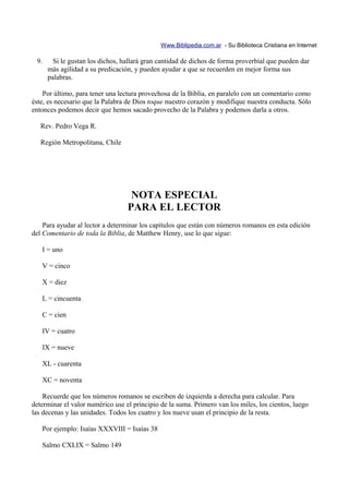 Www.Biblipedia.com.ar - Su Biblioteca Cristiana en Internet

 9.     Si le gustan los dichos, hallará gran cantidad de dichos de forma proverbial que pueden dar
      más agilidad a su predicación, y pueden ayudar a que se recuerden en mejor forma sus
      palabras.

    Por último, para tener una lectura provechosa de la Biblia, en paralelo con un comentario como
éste, es necesario que la Palabra de Dios toque nuestro corazón y modifique nuestra conducta. Sólo
entonces podemos decir que hemos sacado provecho de la Palabra y podemos darla a otros.

   Rev. Pedro Vega R.

   Región Metropolitana, Chile




                                   NOTA ESPECIAL
                                  PARA EL LECTOR
    Para ayudar al lector a determinar los capítulos que están con números romanos en esta edición
del Comentario de toda la Biblia, de Matthew Henry, use lo que sigue:

   I = uno

   V = cinco

   X = diez

   L = cincuenta

   C = cien

   IV = cuatro

   IX = nueve

   XL - cuarenta

   XC = noventa

    Recuerde que los números romanos se escriben de izquierda a derecha para calcular. Para
determinar el valor numérico use el principio de la suma. Primero van los miles, los cientos, luego
las decenas y las unidades. Todos los cuatro y los nueve usan el principio de la resta.

   Por ejemplo: Isaías XXXVIII = Isaías 38

   Salmo CXLIX = Salmo 149
 