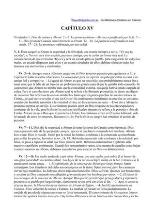 Www.Biblipedia.com.ar - Su Biblioteca Cristiana en Internet


                                      CAPÍTULO XV
Versículos 1. Dios da ánimo a Abram. 2—6. La promesa divina—Abram es justificado por la fe. 7—
   11. Dios promete Canaán como herencia a Abram. 12—16. La promesa confirmada en una
   visión. 17—21. La promesa confirmada por una señal.

V. 1. Dios aseguró a Abram la seguridad y la felicidad; que estaría siempre a salvo. “Yo soy tu
escudo”; o, Yo soy para ti un escudo, presente contigo, que te cuido en forma muy real. La
consideración de que el mismo Dios es y será un escudo para su pueblo, para asegurarlo de todos los
males, un escudo dispuesto para ellos y un escudo alrededor de ellos, debiera silenciar todos los
temores que atormentan y confunden.

    Vv. 2—6. Aunque nunca debemos quejarnos de Dios tenemos permiso para quejarnos a Él, y
expresarle todas nuestras aflicciones. Es consolador para un espíritu cargado presentar su caso a un
amigo fiel y compasivo. —La queja de Abram es que no tenía hijo; que probablemente nunca iba a
tener uno; que la falta de un hijo era un problema tan grande para él que le quitaba todo consuelo. Si
suponemos que Abram no miraba más que la comodidad externa, esa queja habría estado cargada de
culpa. Pero si consideramos que Abram aquí se refería a la Simiente prometida, su deseo era digno
de encomio. No debemos descansar satisfechos hasta que tengamos pruebas de nuestro interés en
Cristo; ¿de qué me sirve todo si voy sin Cristo? Si continuamos insistiendo en oración, no obstante,
orando con humilde sumisión a la voluntad divina, no buscaremos en vano. —Dios dio a Abram la
promesa expresa de un hijo. Los cristianos pueden creer en Dios respecto de las preocupaciones
corrientes de la vida, pero la fe por la cual son justificados siempre se refiere a la persona y obra de
Cristo. Abram creyó a Dios que le prometía a Cristo; los cristianos creen en Él como habiendo sido
levantado de entre los muertos, Romanos iv, 24. Por la fe en su sangre han obtenido el perdón de
pecados.

    Vv. 7—11. Dios dio la seguridad a Abram de tener la tierra de Canaán como herencia. Dios
nunca promete más de lo que puede cumplir, que es lo que hacen a menudo los hombres. Abram
hizo como Dios le mandó. Partió por la mitad las bestias, conforme a la ceremonia acostumbrada
para sellar los pactos, Jeremías xxxiv, 18, 19. Habiendo preparado todo conforme a lo señalado por
Dios, se puso a esperar la señal que Dios pudiera darle. Debemos mantenernos vigilantes ante
nuestros sacrificios espirituales. Cuando los pensamientos vanos, a la manera de aquellas aves, bajan
a atacar nuestros sacrificios, debemos espantarlos para esperar en Dios sin distracciones.

    Vv. 12—16. Un sueño profundo cayó sobre Abram: con este sueño cayó sobre él el horror de
una gran oscuridad: un cambio súbito. Los hijos de la luz no siempre andan en la luz. Entonces se le
anunciaron varias cosas. —1. El sufrimiento de la simiente de Abram por largo tiempo. Serán
extranjeros. Los herederos del cielo son extranjeros en la tierra. Serán siervos; pero los cananeos
sirven bajo maldición, los hebreos sirven bajo una bendición. Ellos sufrirán. Quienes son bendecidos
y amados de Dios a menudo son afligidos gravemente por los hombres perversos. —2. El juicio de
los enemigos de la simiente de Abram. Aunque Dios puede permitir que perseguidores y opresores
pisoteen a su pueblo por largo tiempo, ciertamente se las verá con ellos al fin. —3. Aquí se anuncia
el gran suceso, la liberación de la simiente de Abram de Egipto. —4. Su feliz asentamiento en
Canaán. Ellos volverán de nuevo a Canaán. La medida de pecado se llena paulatinamente. La
medida de pecado de algunas personas se llena lentamente. El conocimiento de los sucesos futuros
raramente ayuda a nuestro consuelo. Hay tantas aflicciones en las familias más favorecidas y en las
 