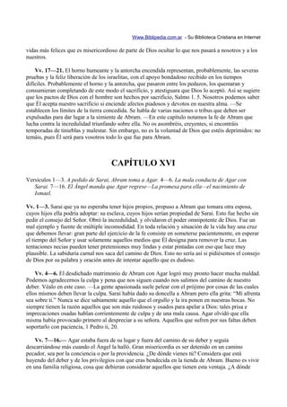Www.Biblipedia.com.ar - Su Biblioteca Cristiana en Internet

vidas más felices que es misericordioso de parte de Dios ocultar lo que nos pasará a nosotros y a los
nuestros.

    Vv. 17—21. El horno humeante y la antorcha encendida representan, probablemente, las severas
pruebas y la feliz liberación de los israelitas, con el apoyo bondadoso recibido en los tiempos
difíciles. Probablemente el horno y la antorcha, que pasaron entre los pedazos, los quemaran y
consumieran completando de este modo el sacrificio, y atestiguara que Dios lo aceptó. Así se sugiere
que los pactos de Dios con el hombre son hechos por sacrificio, Salmo 1. 5. Nosotros podemos saber
que Él acepta nuestro sacrificio si enciende afectos piadosos y devotos en nuestra alma. —Se
establecen los límites de la tierra concedida. Se habla de varias naciones o tribus que deben ser
expulsadas para dar lugar a la simiente de Abram. —En este capítulo notamos la fe de Abram que
lucha contra la incredulidad triunfando sobre ella. No os asombréis, creyentes, si encontráis
temporadas de tinieblas y malestar. Sin embargo, no es la voluntad de Dios que estéis deprimidos: no
temáis, pues Él será para vosotros todo lo que fue para Abram.



                                     CAPÍTULO XVI
Versículos 1—3. A pedido de Sarai, Abram toma a Agar. 4—6. La mala conducta de Agar con
   Sarai. 7—16. El Ángel manda que Agar regrese—La promesa para ella—el nacimiento de
   Ismael.

Vv. 1—3. Sarai que ya no esperaba tener hijos propios, propuso a Abram que tomara otra esposa,
cuyos hijos ella podría adoptar: su esclava, cuyos hijos serían propiedad de Sarai. Esto fue hecho sin
pedir el consejo del Señor. Obró la incredulidad, y olvidaron el poder omnipotente de Dios. Fue un
mal ejemplo y fuente de múltiple incomodidad. En toda relación y situación de la vida hay una cruz
que debemos llevar: gran parte del ejercicio de la fe consiste en someterse pacientemente, en esperar
el tiempo del Señor y usar solamente aquellos medios que Él designa para remover la cruz. Las
tentaciones necias pueden tener pretensiones muy lindas y estar pintadas con eso que luce muy
plausible. La sabiduría carnal nos saca del camino de Dios. Esto no sería así si pidiésemos el consejo
de Dios por su palabra y oración antes de intentar aquello que es dudoso.

    Vv. 4—6. El desdichado matrimonio de Abram con Agar logró muy pronto hacer mucha maldad.
Podemos agradecernos la culpa y pena que nos siguen cuando nos salimos del camino de nuestro
deber. Véalo en este caso. —La gente apasionada suele pelear con el prójimo por cosas de las cuales
ellos mismos deben llevar la culpa. Sarai había dado su doncella a Abram pero ella grita: “Mi afrenta
sea sobre ti.” Nunca se dice sabiamente aquello que el orgullo y la ira ponen en nuestras bocas. No
siempre tienen la razón aquellos que son más ruidosos y osados para apelar a Dios: tales prisa e
imprecaciones osadas hablan corrientemente de culpa y de una mala causa. Agar olvidó que ella
misma había provocado primero al despreciar a su señora. Aquellos que sufren por sus faltas deben
soportarlo con paciencia, 1 Pedro ii, 20.

    Vv. 7—16.— Agar estaba fuera de su lugar y fuera del camino de su deber y seguía
descarriándose más cuando el Ángel la halló. Gran misericordia es ser detenido en un camino
pecador, sea por la conciencia o por la providencia. ¿De dónde vienes tú? Considera que está
huyendo del deber y de los privilegios con que eras bendecida en la tienda de Abram. Bueno es vivir
en una familia religiosa, cosa que debieran considerar aquellos que tienen esta ventaja. ¿A dónde
 