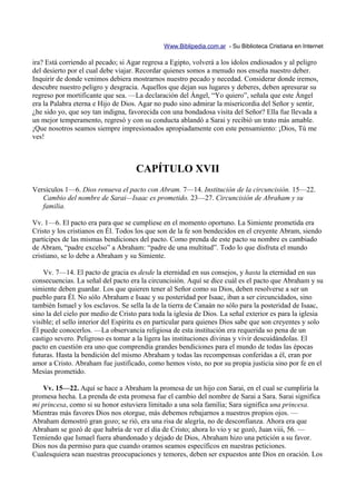 Www.Biblipedia.com.ar - Su Biblioteca Cristiana en Internet

ira? Está corriendo al pecado; si Agar regresa a Egipto, volverá a los ídolos endiosados y al peligro
del desierto por el cual debe viajar. Recordar quienes somos a menudo nos enseña nuestro deber.
Inquirir de donde venimos debiera mostrarnos nuestro pecado y necedad. Considerar donde iremos,
descubre nuestro peligro y desgracia. Aquellos que dejan sus lugares y deberes, deben apresurar su
regreso por mortificante que sea. —La declaración del Ángel, “Yo quiero”, señala que este Ángel
era la Palabra eterna e Hijo de Dios. Agar no pudo sino admirar la misericordia del Señor y sentir,
¿he sido yo, que soy tan indigna, favorecida con una bondadosa visita del Señor? Ella fue llevada a
un mejor temperamento, regresó y con su conducta ablandó a Sarai y recibió un trato más amable.
¡Que nosotros seamos siempre impresionados apropiadamente con este pensamiento: ¡Dios, Tú me
ves!



                                     CAPÍTULO XVII
Versículos 1—6. Dios renueva el pacto con Abram. 7—14. Institución de la circuncisión. 15—22.
   Cambio del nombre de Sarai—Isaac es prometido. 23—27. Circuncisión de Abraham y su
   familia.

Vv. 1—6. El pacto era para que se cumpliese en el momento oportuno. La Simiente prometida era
Cristo y los cristianos en Él. Todos los que son de la fe son bendecidos en el creyente Abram, siendo
partícipes de las mismas bendiciones del pacto. Como prenda de este pacto su nombre es cambiado
de Abram, “padre excelso” a Abraham: “padre de una multitud”. Todo lo que disfruta el mundo
cristiano, se lo debe a Abraham y su Simiente.

    Vv. 7—14. El pacto de gracia es desde la eternidad en sus consejos, y hasta la eternidad en sus
consecuencias. La señal del pacto era la circuncisión. Aquí se dice cuál es el pacto que Abraham y su
simiente deben guardar. Los que quieren tener al Señor como su Dios, deben resolverse a ser un
pueblo para Él. No sólo Abraham e Isaac y su posteridad por Isaac, iban a ser circuncidados, sino
también Ismael y los esclavos. Se sella la de la tierra de Canaán no sólo para la posteridad de Isaac,
sino la del cielo por medio de Cristo para toda la iglesia de Dios. La señal exterior es para la iglesia
visible; el sello interior del Espíritu es en particular para quienes Dios sabe que son creyentes y solo
Él puede conocerlos. —La observancia religiosa de esta institución era requerida so pena de un
castigo severo. Peligroso es tomar a la ligera las instituciones divinas y vivir descuidándolas. El
pacto en cuestión era uno que comprendía grandes bendiciones para el mundo de todas las épocas
futuras. Hasta la bendición del mismo Abraham y todas las recompensas conferidas a él, eran por
amor a Cristo. Abraham fue justificado, como hemos visto, no por su propia justicia sino por fe en el
Mesías prometido.

   Vv. 15—22. Aquí se hace a Abraham la promesa de un hijo con Sarai, en el cual se cumpliría la
promesa hecha. La prenda de esta promesa fue el cambio del nombre de Sarai a Sara. Sarai significa
mi princesa, como si su honor estuviera limitado a una sola familia; Sara significa una princesa.
Mientras más favores Dios nos otorgue, más debemos rebajarnos a nuestros propios ojos. —
Abraham demostró gran gozo; se rió, era una risa de alegría, no de desconfianza. Ahora era que
Abraham se gozó de que habría de ver el día de Cristo; ahora lo vio y se gozó, Juan viii, 56. —
Temiendo que Ismael fuera abandonado y dejado de Dios, Abraham hizo una petición a su favor.
Dios nos da permiso para que cuando oramos seamos específicos en nuestras peticiones.
Cualesquiera sean nuestras preocupaciones y temores, deben ser expuestos ante Dios en oración. Los
 