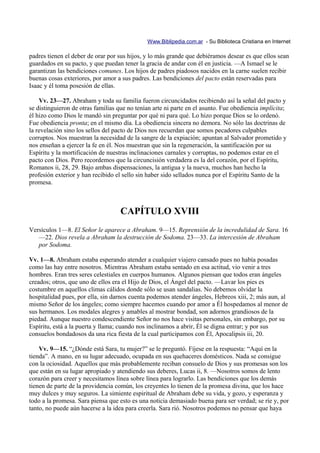 Www.Biblipedia.com.ar - Su Biblioteca Cristiana en Internet

padres tienen el deber de orar por sus hijos, y lo más grande que debiéramos desear es que ellos sean
guardados en su pacto, y que puedan tener la gracia de andar con él en justicia. —A Ismael se le
garantizan las bendiciones comunes. Los hijos de padres piadosos nacidos en la carne suelen recibir
buenas cosas exteriores, por amor a sus padres. Las bendiciones del pacto están reservadas para
Isaac y él toma posesión de ellas.

    Vv. 23—27. Abraham y toda su familia fueron circuncidados recibiendo así la señal del pacto y
se distinguieron de otras familias que no tenían arte ni parte en el asunto. Fue obediencia implícita;
él hizo como Dios le mandó sin preguntar por qué ni para qué. Lo hizo porque Dios se lo ordenó.
Fue obediencia pronta; en el mismo día. La obediencia sincera no demora. No sólo las doctrinas de
la revelación sino los sellos del pacto de Dios nos recuerdan que somos pecadores culpables
corruptos. Nos muestran la necesidad de la sangre de la expiación; apuntan al Salvador prometido y
nos enseñan a ejercer la fe en él. Nos muestran que sin la regeneración, la santificación por su
Espíritu y la mortificación de nuestras inclinaciones carnales y corruptas, no podemos estar en el
pacto con Dios. Pero recordemos que la circuncisión verdadera es la del corazón, por el Espíritu,
Romanos ii, 28, 29. Bajo ambas dispensaciones, la antigua y la nueva, muchos han hecho la
profesión exterior y han recibido el sello sin haber sido sellados nunca por el Espíritu Santo de la
promesa.



                                    CAPÍTULO XVIII
Versículos 1—8. El Señor le aparece a Abraham. 9—15. Reprensión de la incredulidad de Sara. 16
   —22. Dios revela a Abraham la destrucción de Sodoma. 23—33. La intercesión de Abraham
   por Sodoma.

Vv. 1—8. Abraham estaba esperando atender a cualquier viajero cansado pues no había posadas
como las hay entre nosotros. Mientras Abraham estaba sentado en esa actitud, vio venir a tres
hombres. Eran tres seres celestiales en cuerpos humanos. Algunos piensan que todos eran ángeles
creados; otros, que uno de ellos era el Hijo de Dios, el Ángel del pacto. —Lavar los pies es
costumbre en aquellos climas cálidos donde sólo se usan sandalias. No debemos olvidar la
hospitalidad pues, por ella, sin darnos cuenta podemos atender ángeles, Hebreos xiii, 2; más aun, al
mismo Señor de los ángeles; como siempre hacemos cuando por amor a Él hospedamos al menor de
sus hermanos. Los modales alegres y amables al mostrar bondad, son adornos grandiosos de la
piedad. Aunque nuestro condescendiente Señor no nos hace visitas personales, sin embargo, por su
Espíritu, está a la puerta y llama; cuando nos inclinamos a abrir, Él se digna entrar; y por sus
consuelos bondadosos da una rica fiesta de la cual participamos con Él, Apocalipsis iii, 20.

    Vv. 9—15. “¿Dónde está Sara, tu mujer?” se le preguntó. Fíjese en la respuesta: “Aquí en la
tienda”. A mano, en su lugar adecuado, ocupada en sus quehaceres domésticos. Nada se consigue
con la ociosidad. Aquellos que más probablemente reciban consuelo de Dios y sus promesas son los
que están en su lugar apropiado y atendiendo sus deberes, Lucas ii, 8. —Nosotros somos de lento
corazón para creer y necesitamos línea sobre línea para lograrlo. Las bendiciones que los demás
tienen de parte de la providencia común, los creyentes lo tienen de la promesa divina, que los hace
muy dulces y muy seguros. La simiente espiritual de Abraham debe su vida, y gozo, y esperanza y
todo a la promesa. Sara piensa que esto es una noticia demasiado buena para ser verdad; se ríe y, por
tanto, no puede aún hacerse a la idea para creerla. Sara rió. Nosotros podemos no pensar que haya
 
