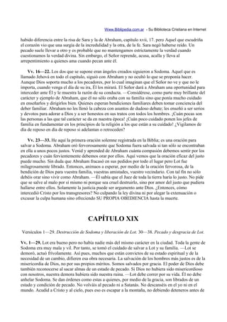 Www.Biblipedia.com.ar - Su Biblioteca Cristiana en Internet

habido diferencia entre la risa de Sara y la de Abraham, capítulo xvii, 17. pero Aquel que escudriña
el corazón vio que una surgía de la incredulidad y la otra, de la fe. Sara negó haberse reído. Un
pecado suele llevar a otro y es probable que no mantengamos estrictamente la verdad cuando
cuestionamos la verdad divina. Sin embargo, el Señor reprende, acusa, acalla y lleva al
arrepentimiento a quienes ama cuando pecan ante él.

    Vv. 16—22. Los dos que se supone eran ángeles creados siguieron a Sodoma. Aquel que es
llamado Jehová en todo el capítulo, siguió con Abraham y no ocultó lo que se proponía hacer.
Aunque Dios soporta mucho a los pecadores, por lo cual imaginan que el Señor no ve y que no le
importa, cuando venga el día de su ira, Él los mirará. El Señor dará a Abraham una oportunidad para
interceder ante Él y le muestra la razón de su conducta. —Considérese, como parte muy brillante del
carácter y ejemplo de Abraham, que él no sólo oraba con su familia sino que ponía mucho cuidado
en enseñarlos y dirigirlos bien. Quienes esperan bendiciones familiares deben tomar conciencia del
deber familiar. Abraham no les llenó la cabeza con asuntos de dudoso debate; les enseñó a ser serios
y devotos para adorar a Dios y a ser honestos en sus tratos con todos los hombres. ¡Cuán pocas son
las personas a las que tal carácter se da en nuestra época! ¡Cuán poco cuidado ponen los jefes de
familia en fundamentar en los principios de la religión a los que están a su cuidado! ¿Vigilamos de
día de reposo en día de reposo si adelantan o retroceden?

    Vv. 23—33. He aquí la primera oración solemne registrada en la Biblia; es una oración para
salvar a Sodoma. Abraham oró fervorosamente que Sodoma fuera salvada si tan sólo se encontraban
en ella a unos pocos justos. Venid y aprended de Abraham cuánta compasión debemos sentir por los
pecadores y cuán fervientemente debemos orar por ellos. Aquí vemos que la oración eficaz del justo
puede mucho. Sin duda que Abraham fracasó en sus pedidos por todo el lugar pero Lot fue
milagrosamente librado. Entonces, animaos a esperar, por medio de la oración fervorosa, de la
bendición de Dios para vuestra familia, vuestras amistades, vuestro vecindario. Con tal fin no sólo
debéis orar sino vivir como Abraham. —Él sabía que el Juez de toda la tierra haría lo justo. No pide
que se salve al malo por sí mismo ni porque sea cruel destruirlo, sino por amor del justo que pudiera
hallarse entre ellos. Solamente la justicia puede ser argumento ante Dios. ¿Entonces, cómo
intercedió Cristo por los transgresores? No culpando la ley divina ni por alegar la extenuación o
excusar la culpa humana sino ofreciendo SU PROPIA OBEDIENCIA hasta la muerte.



                                     CAPÍTULO XIX
Versículos 1—29. Destrucción de Sodoma y liberación de Lot. 30—38. Pecado y desgracia de Lot.

Vv. 1—29. Lot era bueno pero no había nadie más del mismo carácter en la ciudad. Toda la gente de
Sodoma era muy mala y vil. Por tanto, se tomó el cuidado de salvar a Lot y su familia. —Lot se
demoró, actuó frívolamente. Así pues, muchos que están convictos de su estado espiritual y de la
necesidad de un cambio, difieren esa obra necesaria. La salvación de los hombres más justos es de la
misericordia de Dios, no por sus propios méritos. Somos salvados por gracia. El poder de Dios debe
también reconocerse al sacar almas de un estado de pecado. Si Dios no hubiera sido misericordioso
con nosotros, nuestra demora hubiera sido nuestra ruina. —Lot debe correr por su vida. Él no debe
anhelar Sodoma. Se dan órdenes como estas a quienes, por medio de la gracia, son librados de un
estado y condición de pecado. No volváis al pecado ni a Satanás. No descanséis en el yo ni en el
mundo. Acudid a Cristo y al cielo, pues eso es escapar a la montaña, no debiendo deteneros antes de
 