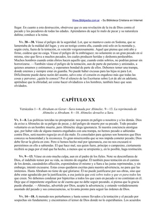 Www.Biblipedia.com.ar - Su Biblioteca Cristiana en Internet

llegar. En cuanto a esta destrucción, obsérvese que es una revelación de la ira de Dios contra el
pecado y los pecadores de todas las edades. Aprendamos de aquí lo malo de pecar y su naturaleza
dañina; conduce a la ruina.

    Vv. 30—38. Véase el peligro de la seguridad. Lot, que se mantuvo casto en Sodoma, que se
lamentaba de la maldad del lugar, y era un testigo contra ella, cuando está solo en la montaña y,
según creía, fuera de la tentación, es vencido vergonzosamente. Aquel que piensa que está alto y
firme, cuídese que no caiga. Véase el peligro de la embriaguez; no solamente es un gran pecado en sí
misma, sino que lleva a muchos pecados, los cuales producen heridas y deshonra perdurables.
Muchos hombres cuando están ebrios hacen aquello que, cuando están sobrios, no podrían pensar sin
horrorizarse. —También véase el peligro de la tentación, aun de parte de parientes y amistades, a
quienes amamos y estimamos, y esperamos bondad de parte de ellos. Debemos temer una trampa,
donde estemos y siempre estar en guardia. No puede haber excusas para las hijas ni para Lot.
Difícilmente puede darse razón del asunto, salvo esta: el corazón es engañoso más que todas las
cosas y perverso: ¿quién lo conoce? Por el silencio de las Escrituras sobre Lot de ahí en adelante,
apréndase que la ebriedad, así como hacer olvidadizos a los hombres, también hace que sean
olvidados.



                                      CAPÍTULO XX
    Versículos 1—8. Abraham en Gerar—Sara tomada por Abimelec. 9—13. La reprimenda de
                    Abimelec a Abraham. 4—18. Abimelec devuelve a Sara.

Vv. 1—8. Las políticas torcidas no prosperarán: nos ponen en peligro a nosotros y a los demás. Dios
da aviso a Abimelec de su peligro de pecar, y del peligro de muerte por su pecado. Todo pecador
voluntario es un hombre muerto, pero Abimelec alega ignorancia. Si nuestra conciencia atestigua
que, por haber sido de alguna manera engañados con una trampa, no hemos pecado a sabiendas
contra Dios, será nuestro regocijo en el día malo. Es consolador para quienes son honestos que Dios
conozca su honestidad y la reconozca. Es gran misericordia que se nos impida cometer pecado; Dios
debe llevar la gloria en esto. Pero si hemos hecho mal por ignorancia, eso no nos excusará si
persistimos en ello a sabiendas. El que hace mal, sea quien fuere, príncipe o campesino, ciertamente
recibirá su paga por el mal que ha hecho, a menos que se arrepienta y, en lo posible, haga restitución.

    Vv. 9—13. Véase en esto mucha culpa, aun en el padre de los fieles. Note su desconfianza de
Dios, el indebido temor por su vida, su intento de engañar. Él también puso tentación en el camino
de los demás, causándoles aflicción, exponiéndose él mismo y a Sara a las justas reprimendas, y sin
embargo, intentó excusarse. Estas cosas quedaron escritas para nuestra advertencia, no para que las
imitemos. Hasta Abraham no tiene de qué gloriarse. Él no puede justificarse por sus obras, sino que
debe estar agradecido por la justificación, a esa justicia que está sobre todos y que es para todos los
que creen. No debemos condenar por hipócritas a todos los que caen en pecado si no continúan en él.
Deje que el impenitente orgulloso se dé cuenta que no debe seguir pecando, si piensa que la gracia
puede abundar. —Abimelec, advertido por Dios, acepta la advertencia; y estando verdaderamente
asustado del pecado y sus consecuencias, se levanta pronto para seguir las órdenes de Dios.

   Vv. 14—18. A menudo nos perturbamos y hasta somos llevados a la tentación y el pecado por
sospechas sin fundamento; y encontramos el temor de Dios donde no lo esperábamos. Los acuerdos
 