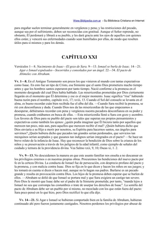 Www.Biblipedia.com.ar - Su Biblioteca Cristiana en Internet

para engañar suelen terminar generalmente en vergüenza y pena; y las restricciones del pecado,
aunque sea por el sufrimiento, deben ser reconocidas con gratitud. Aunque el Señor reprende, no
obstante, Él perdonará y librará a su pueblo, y les dará gracia ante los ojos de aquellos con quienes
ellos están; y vencerá sus enfermedades cuando sean humillados por ellas, de modo que resulten
útiles para sí mismos y para los demás.



                                     CAPÍTULO XXI
Versículos 1—8. Nacimiento de Isaac—El gozo de Sara. 9—13. Ismael se burla de Isaac. 14—21.
   Agar e Ismael expulsados—Socorridos y consolados por un ángel. 22—34. El pacto de
   Abimelec con Abraham.

Vv. 1—8. En el Antiguo Testamento son pocos los que vinieron al mundo con tantas expectativas
como Isaac. En esto fue un tipo de Cristo, esa Simiente que el santo Dios prometiera mucho tiempo
antes y que los hombres santos esperaron por tanto tiempo. Nació conforme a la promesa en el
momento designado del cual Dios había hablado. Las misericordias prometidas por Dios ciertamente
llegarán en el momento que Él determina y ese es el mejor momento. Isaac significa “risa” habiendo
buena razón para el nombre, capítulo xvii, 17; xviii, 13. Cuando el Sol del consuelo se levanta en el
alma, es bueno recordar cuán bien recibida fue el alba del día. —Cuando Sara recibió la promesa, se
rió con desconfianza y duda. Cuando Dios nos da las misericordias de las que empezamos a
desesperar, debiéramos recordar con pena y vergüenza nuestra pecadora desconfianza en su poder y
promesa, cuando estábamos en busca de ellas. —Esta misericordia llenó a Sara con gozo y asombro.
Los favores de Dios para su pueblo del pacto son tales que superan sus propios pensamientos y
expectativas como también los ajenos: ¿quién podía imaginar que Él hiciera tanto por aquellos que
merecen tan poco, más aun, para aquellos que merecen recibir el mal? ¿Quién hubiera dicho que
Dios enviaría a su Hijo a morir por nosotros, su Espíritu para hacernos santos, sus ángeles para
servirnos? ¿Quién hubiera dicho que pecados tan grandes serían perdonados, que servicios tan
mezquinos serían aceptados y que gusanos tan indignos serían integrados en el pacto? —Se hace un
breve relato de la infancia de Isaac. Hay que reconocer la bendición de Dios sobre la crianza de los
niños y su preservación a través de los peligros de la edad infantil, como ejemplo de señales del
cuidado y ternura de la providencia divina. Vea Salmo xxii, 9, 10; Oseas xi, 1. 2.

    Vv. 9—13. No descuidemos la manera en que este asunto familiar nos enseña a no descansar en
los privilegios externos o en nuestras propias obras. Procuremos las bendiciones del nuevo pacto por
fe en la certeza Divina. La conducta de Ismael fue de persecución, con desprecio profano del pacto y
la promesa, y con malicia contra Isaac. Dios se fija en lo que dicen y hacen los niños en sus juegos; y
les tomará en cuenta si dicen o hacen mal, aunque no lo hagan sus padres. Burlarse es un pecado
grande y resulta en provocación contra Dios. Los hijos de la promesa deben esperar que se burlen de
ellos. —Abraham se dolió de que Ismael se portara mal y que Sara exigiera un castigo tan severo.
Pero Dios le mostró que Isaac debe ser el padre de la Simiente prometida; por tanto, “manda lejos a
Ismael no sea que corrompa las costumbres o trate de usurpar los derechos de Isaac”. La semilla del
pacto de Abraham debe ser un pueblo por sí mismo, no mezclado con los que están fuera del pacto:
Sara poco pensó en lo que hizo, pero Dios rectificó lo que ella dijo.

   Vv. 14—21. Si Agar e Ismael se hubieran comportado bien en la familia de Abraham, hubieran
continuado ahí pero fueron justamente castigados. Nosotros perdemos los privilegios por abusar de
 