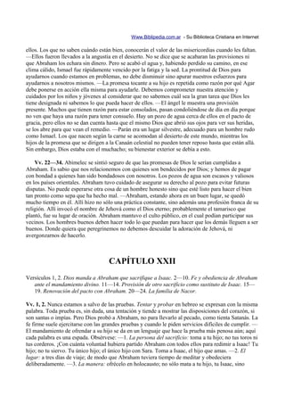 Www.Biblipedia.com.ar - Su Biblioteca Cristiana en Internet

ellos. Los que no saben cuándo están bien, conocerán el valor de las misericordias cuando les faltan.
—Ellos fueron llevados a la angustia en el desierto. No se dice que se acabaran las provisiones ni
que Abraham los echara sin dinero. Pero se acabó el agua y, habiendo perdido su camino, en ese
clima cálido, Ismael fue rápidamente vencido por la fatiga y la sed. La prontitud de Dios para
ayudarnos cuando estamos en problemas, no debe disminuir sino apurar nuestros esfuerzos para
ayudarnos a nosotros mismos. —La promesa tocante a su hijo es repetida como razón por qué Agar
debe ponerse en acción ella misma para ayudarle. Debemos comprometer nuestra atención y
cuidados por los niños y jóvenes al considerar que no sabemos cuál sea la gran tarea que Dios les
tiene designada ni sabemos lo que pueda hacer de ellos. —El ángel le muestra una provisión
presente. Muchos que tienen razón para estar consolados, pasan condoliéndose de día en día porque
no ven que haya una razón para tener consuelo. Hay un pozo de agua cerca de ellos en el pacto de
gracia, pero ellos no se dan cuenta hasta que el mismo Dios que abrió sus ojos para ver sus heridas,
se los abre para que vean el remedio. —Parán era un lugar silvestre, adecuado para un hombre rudo
como Ismael. Los que nacen según la carne se acomodan al desierto de este mundo, mientras los
hijos de la promesa que se dirigen a la Canaán celestial no pueden tener reposo hasta que están allá.
Sin embargo, Dios estaba con el muchacho; su bienestar exterior se debía a esto.

    Vv. 22—34. Abimelec se sintió seguro de que las promesas de Dios le serían cumplidas a
Abraham. Es sabio que nos relacionemos con quienes son bendecidos por Dios; y hemos de pagar
con bondad a quienes han sido bondadosos con nosotros. Los pozos de agua son escasos y valiosos
en los países orientales. Abraham tuvo cuidado de asegurar su derecho al pozo para evitar futuras
disputas. No puede esperarse otra cosa de un hombre honesto sino que esté listo para hacer el bien
tan pronto como sepa que ha hecho mal. —Abraham, estando ahora en un buen lugar, se quedó
mucho tiempo en él. Allí hizo no sólo una práctica constante, sino además una profesión franca de su
religión. Allí invocó el nombre de Jehová como el Dios eterno; probablemente el tamarisco que
plantó, fue su lugar de oración. Abraham mantuvo el culto público, en el cual podían participar sus
vecinos. Los hombres buenos deben hacer todo lo que puedan para hacer que los demás lleguen a ser
buenos. Donde quiera que peregrinemos no debemos descuidar la adoración de Jehová, ni
avergonzarnos de hacerlo.



                                    CAPÍTULO XXII
Versículos 1, 2. Dios manda a Abraham que sacrifique a Isaac. 2—10. Fe y obediencia de Abraham
   ante el mandamiento divino. 11—14. Provisión de otro sacrificio como sustituto de Isaac. 15—
   19. Renovación del pacto con Abraham. 20—24. La familia de Nacor.

Vv. 1, 2. Nunca estamos a salvo de las pruebas. Tentar y probar en hebreo se expresan con la misma
palabra. Toda prueba es, sin duda, una tentación y tiende a mostrar las disposiciones del corazón, si
son santas o impías. Pero Dios probó a Abraham, no para llevarlo al pecado, como tienta Satanás. La
fe firme suele ejercitarse con las grandes pruebas y cuando le piden servicios difíciles de cumplir. —
El mandamiento de ofrendar a su hijo se da en un lenguaje que hace la prueba más penosa aún; aquí
cada palabra es una espada. Obsérvese: —1. La persona del sacrificio: toma a tu hijo; no tus toros ni
tus corderos. ¡Con cuánta voluntad hubiera partido Abraham con todos ellos para redimir a Isaac! Tu
hijo; no tu siervo. Tu único hijo; el único hijo con Sara. Toma a Isaac, el hijo que amas. —2. El
lugar: a tres días de viaje; de modo que Abraham tuviera tiempo de meditar y obedeciera
deliberadamente. —3. La manera: ofrécelo en holocausto; no sólo mata a tu hijo, tu Isaac, sino
 