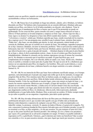 Www.Biblipedia.com.ar - Su Biblioteca Cristiana en Internet

matarlo como un sacrificio; matarlo con toda aquella solemne pompa y ceremonia, con que
acostumbraba a ofrecer sus holocaustos.

    Vv. 3—10. Nunca fue el oro probado en fuego tan ardiente. ¿Quién, salvo Abraham, no hubiera
discutido con Dios? Tal hubiera sido el pensamiento de un corazón débil pero Abraham sabía que
trataba con un Dios, con Jehová. La fe le había enseñado a no discutir, sino obedecer. Tiene la
seguridad de que el mandamiento de Dios es bueno; que lo que Él ha prometido no puede ser
quebrantado. En las cosas de Dios, quien consulte con carne y sangre nunca ofrecerá su Isaac a
Jehová. El buen patriarca se levanta temprano y empieza su triste viaje. ¡Ahora viaja tres días, e
Isaac sigue a su alcance! La desgracia se hace más difícil cuando dura mucho. —La expresión,
“volveremos a vosotros”, señala que Abraham esperaba que Isaac, siendo resucitado de los muertos,
iba a regresar con él. Fue una pregunta muy sensible la que le planteó Isaac, mientras iban juntos:
“Padre mío”, dijo Isaac; era una palabra que derrite, la cual, uno pensaría, calaría hondo en el
corazón de Abraham, más que su cuchillo en el corazón de Isaac. Sin embargo, esperaba la pregunta
de su hijo. Entonces Abraham, sin tener la intención, profetiza: “Dios se proveerá de cordero para el
holocausto, hijo mío”. El Espíritu Santo, por boca de Abraham, parece anunciar al Cordero de Dios,
que Jehová ha provisto y quita el pecado del mundo. —Abraham dispone la leña para la pira fúnebre
de su Isaac y, ahora, le da la sorprendente noticia: ¡Isaac, tú eres el cordero que Dios ha provisto!
Indudablemente, Abraham le consuela con las mismas esperanzas con que él mismo fue consolado
por fe. No obstante es necesario que el sacrificio sea atado. El gran Sacrificio que, en el
cumplimiento de los tiempos, iba a ser ofrecido, debía ser atado y así, Isaac. Hecho esto, Abraham
toma el cuchillo y extiende su mano para dar el golpe fatal. He aquí un acto de fe y obediencia que
merece ser un espectáculo para Dios, los ángeles y los hombres. Dios, por su providencia, a veces
nos llama a separarnos de un Isaac y debemos hacerlo con alegre sumisión a su santa voluntad, 1
Samuel iii, 18.

    Vv. 11—14. No era intención de Dios que Isaac fuera realmente sacrificado aunque, en el tiempo
oportuno, sería derramada por el pecado una sangre más noble que la de los animales, la sangre del
unigénito Hijo de Dios. Pero mientras tanto Dios no hubiera usado, en ningún caso, los sacrificios
humanos. —Se proveyó otro sacrificio. Debe de haber tenido referencia al Mesías prometido, la
Simiente bendita. Cristo fue sacrificado en nuestro lugar, como este carnero en lugar de Isaac, y su
muerte fue nuestra expiación. Obsérvese que el templo, el lugar del sacrificio, fue construido
después en este mismo monte Moriah; y estaba cerca el Calvario donde Cristo fue crucificado. —Se
dio un nuevo nombre a ese lugar, para aliento de todos los creyentes, hasta el fin del mundo, para
que alegremente confíen en Dios y le obedezcan. Jehová-yireh, Jehová proveerá, aludiendo
probablemente a lo que había dicho Abraham: Dios se proveerá un cordero. El Señor siempre tendrá
su ojo sobre su pueblo, en sus angustias e inquietudes, para darle ayuda oportuna.

    Vv. 15—19. Hay elevadas afirmaciones del favor de Dios para con Abraham en esta
confirmación del pacto con él, que exceden todo aquello con que él había sido ya bendecido.
Quienes están dispuestos a separarse de cualquier cosa por Dios, se verán recompensados con
indecible ventaja. La promesa, versículo 18, apunta sin duda al Mesías y la gracia del evangelio. Por
esto, conocemos la amorosa bondad de Dios nuestro Salvador para con el hombre pecador, en que Él
no escatimó a su Hijo, su Hijo unigénito, y lo dio por nosotros. En esto notamos el amor de Cristo,
en que se dio como sacrificio por nuestros pecados. Sin embargo, Él vive y llama a los pecadores
que vayan a Él y participen de su salvación comprada con sangre. Él llama a su pueblo redimido a
regocijarse en Él y a glorificarle. Entonces, ¿qué le daremos por todos sus beneficios? Que su amor
nos constriña a vivir, no para nosotros mismos, sino para Aquel que murió por nosotros y resucitó.
 