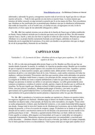 Www.Biblipedia.com.ar - Su Biblioteca Cristiana en Internet

admirando y adorando Su gracia, consagremos nuestro todo al servicio de Aquel que dio su vida por
nuestra salvación. —Todo lo más querido en esta tierra es nuestro Isaac. La única manera que
tenemos de hallar consuelo en algo terrenal es ponerlo por fe en las manos de Dios. Pero recordemos
que Abraham no fue justificado por su prontitud para obedecer sino por la obediencia infinitamente
más noble de Jesucristo; su fe al recibir esto, al confiar en esto, al regocijarse en esto, le dio la
disposición y le hizo capaz de tan admirable abnegación y deber.

    Vv. 20—24. Este capítulo termina con un relato de la familia de Nacor que se había establecido
en Harán. Parece haberse incluido por la relación que tenía con la iglesia de Dios. De allá tomaron
esposas Isaac y Jacob; y antes de esta lista se registra el relato de estos sucesos. Muestra que aunque
Abraham vio a su propia familia sumamente honrada con privilegios, admitida en el pacto y
bendecida con la seguridad de la promesa, él no miró con desdén a sus parientes sino que se alegró
de oír de la prosperidad y bienestar de sus familias.



                                    CAPÍTULO XXIII
   Versículos 1—13. La muerte de Sara—Abraham solicita un lugar para sepultura. 14—20. El
                                     sepulcro de Sara.

Vv. 1—13. La vida más prolongada debe pronto llegar a su fin. Bendito sea Dios de que hay un
mundo donde el pecado, la muerte, la vanidad y la vejación no pueden entrar. Bendito sea su nombre
de que ni siquiera la muerte puede separar a los creyentes de la unión con Cristo. Aquellos a quienes
más amamos, sí, hasta nuestros cuerpos, que cuidamos tanto, deben pronto volverse asquerosos
montones de polvo y ser enterrados fuera de la vista. Entonces, ¡cuán sueltos estaremos de todas las
ataduras y adornos terrenales! Procuremos más bien que nuestras almas estén adornadas con gracias
celestiales. —Abraham rindió honor y respeto a los príncipes de Het, aunque eran impíos cananeos.
La religión de la Biblia nos insta a respetar debidamente a todos los que están en autoridad, sin
halagar sus personas ni alentar sus delitos si son persona indignas. La noble generosidad de estos
cananeos avergüenza y condena el carácter cerrado, egoísta y áspero de muchos que se califican de
israelitas. No fue por orgullo que Abraham rechazó la dádiva porque detestara estar obligado a
Efrón, sino por justicia y prudencia. Abraham podía pagar el terreno y, por tanto, no quiso
aprovecharse de la generosidad de Efrón. La honestidad, así como el honor nos prohíben
aprovecharnos de la generosidad de nuestro prójimo e imponernos sobre los que dan libremente.

    Vv. 14—20. La prudencia y la justicia nos mandan ser equitativos y francos en nuestros tratos;
los negocios engañosos no iluminan. Abraham paga el dinero sin fraude ni demora. Paga todo de
inmediato sin dejarse nada; y bien pesado, de buena ley entre mercaderes, sin engaño. Véase cómo
se usaba antiguamente el dinero, para facilidad del comercio, y con cuánta honestidad debía pagarse
una deuda. Aunque toda la tierra de Canaán era de Abraham por la promesa, aún no había llegado el
tiempo de poseerla, y él tuvo la ocasión de comprar y pagar. El dominio no se funda en la gracia. El
derecho de los santos a una herencia eterna no les da derecho a las posesiones de este mundo ni les
justifica para hacer el mal. —Honesta y equitativamente Efrón hace un título válido de la tierra.
Como aquello se compra, debe pagarse con honestidad, así lo que se vende debe ser entregado y
asegurado honestamente. Manejemos nuestras preocupaciones con puntualidad y exactitud para
evitar discordias. —Abraham enterró a Sara en la cueva o bóveda, que había en el campo comprado.
Eso le haría querida la tierra a su descendencia. Vale la pena notar que un lugar para sepultar era el
 
