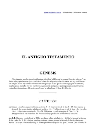 Www.Biblipedia.com.ar - Su Biblioteca Cristiana en Internet




                 EL ANTIGUO TESTAMENTO



                                          GÉNESIS
    Génesis es un nombre tomado del griego; significa “el libro de la generación o los orígenes”; se
llama así apropiadamente pues contiene el relato del origen de todas las cosas. No hay otra historia
tan antigua. Nada hay dentro del libro más antiguo que existe que lo contradiga; por el contrario,
muchas cosas narradas por los escritores paganos más antiguos, o que se pueden descubrir en las
costumbres de naciones diferentes, confirman lo relatado en el libro del Génesis.

                                         —————————



                                         CAPÍTULO I
Versículos 1, 2. Dios crea los cielos y la tierra. 3—5. La creación de la luz. 6—13. Dios separa la
   tierra de las aguas; la tierra la hace fructífera. 14—19. Dios forma el sol, la luna y las estrellas.
   20—25. Dios crea los animales. 26—28. El hombre, creado a imagen de Dios. 29, 30.
   .Designación de los alimentos. 31. Finalización y aprobación de la obra de creación.

Vv. 1, 2. El primer versículo de la Biblia nos da un relato satisfactorio y útil del origen de la tierra y
de los cielos. La fe del cristiano humilde entiende esto mejor que la fantasía de los hombres más
doctos. De lo que vemos del cielo y la tierra aprendemos el poder del gran Creador. Que el hecho de
 