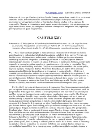 Www.Biblipedia.com.ar - Su Biblioteca Cristiana en Internet

único trozo de tierra que Abraham poseía en Canaán. Los que menos tienen en esta tierra, encuentran
una tumba en ella. Este sepulcro estaba en el extremo del campo; cualesquiera sean nuestras
posesiones, hay un lugar para sepultura al final de ellas. Era una señal de su fe y esperanza de
resurrección. Abraham se contenta con seguir siendo un peregrino mientras viva, pero se asegura un
lugar donde, cuando muerta, su carne pueda descansar con esperanza. Después de todo, la principal
preocupación es con quién resucitaremos.



                                    CAPÍTULO XXIV
Versículos 1—9. Preocupación de Abraham por el matrimonio de Isaac. 10—28. Viaje del siervo
   de Abraham a Mesopotamia—Su encuentro con Rebeca. 29—53. Rebeca y sus familiares
   consienten al matrimonio de ella. 54—67. El feliz encuentro y matrimonio de Isaac y Rebeca.

Vv. 1—9. El efecto del buen ejemplo, la buena enseñanza y la adoración de Dios en una familia,
generalmente se ve en la piedad, la fidelidad, la prudencia y el afecto de los siervos. Vivir en esas
familias o tener tales siervos son, ambas cosas, bendiciones de Dios que deben ser altamente
valoradas y reconocidas con gratitud. Sin embargo, no hay en la vida preocupación de mayor
importancia para nosotros, el prójimo o la iglesia de Dios que el matrimonio. Por tanto, siempre debe
emprenderse con mucho cuidado y prudencia especialmente en referencia a la voluntad de Dios, y
con oración por su dirección y bendición. Donde no se consulta ni se considera a los buenos padres,
no puede esperarse bendiciones de Dios. Al disponer de sus hijos, los padres deben consultar
cuidadosamente el bienestar de sus almas, y su progreso en el camino al cielo. —Obsérvese el
cometido que Abraham dio a un buen siervo, uno cuya conducta, fidelidad y afecto, para con él y su
familia, conocía desde hacía mucho tiempo. Obsérvese también que Abraham recuerda que Dios lo
sacó prodigiosamente de la tierra de su nacimiento, por un llamado de su gracia, y, por tanto, no
duda que Él prospere su preocupación de no llevar a su hijo de regreso allá. Dios hará que eso
termine en consuelo para nosotros cuando sinceramente tenemos la mira puesta en su gloria.

    Vv. 10—28. El siervo de Abraham reconocía devotamente a Dios. Nosotros estamos autorizados
para encargar en detalle nuestros asuntos al cuidado de la divina providencia. Propone una señal, no
porque tratara de no seguir más adelante si no era prosperado en ello; más bién es una oración para
que Dios provea una buena esposa para su joven amo; y esa fue una buena oración. Ella debía ser
sencilla, trabajadora, humilde, alegre, servicial y hospedadora. No importa cuál sea la moda, el
sentido común y la piedad nos indican que estas son las cualidades apropiadas para una esposa y
madre, pues es quien será compañera de su marido, administradora de las cosas domésticas y
encargada de la formación de la mente de sus hijos. Cuando el mayordomo fue a buscar una esposa
para su amo, no fue a lugares de diversión y placer pecaminoso orando para encontrar a una allí, sino
que fue al pozo de agua, esperando encontrar allí a una que estuviera ocupada. Oró que agradara a
Dios hacer claro y llano su camino ante él en este asunto. Nuestros tiempos están en las manos de
Dios; no sólo los sucesos mismos sino sus tiempos. Debemos cuidarnos de no ser audaces en exceso
insistiendo en lo que Dios debe hacer, no sea que los hechos debiliten nuestra fe en lugar de
fortalecerla. Pero Dios lo escuchó y le allanó el camino. En todos los aspectos Rebeca respondía a
las características que él buscaba en la mujer que iba a ser la esposa de su amo. Cuando llegó al
pozo, ella se agachó, llenó su jarro y se enderezó para irse a casa. No se detuvo a mirar al forastero y
sus camellos sino que se ocupó de sus asuntos y no hubiera sido apartada de ellos sino por una
oportunidad de hacer el bien. No se puso a conversar con él por curiosidad o confiada, sino que le
 