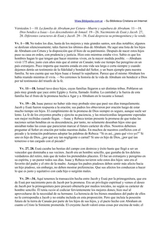 Www.Biblipedia.com.ar - Su Biblioteca Cristiana en Internet

Versículos 1—10. La familia de Abraham por Cetura—Muerte y sepultura de Abraham. 11—18.
   Dios bendice a Isaac—Los descendientes de Ismael. 19—26. Nacimiento de Esaú y Jacob. 27,
   28. Diferentes caracteres de Esaú y Jacob. 29—34. Esaú desprecia su primogenitura y la vende.

Vv. 1—10. No todos los días, hasta de los mejores y más grandes santos, son días notables; algunos
se deslizan silenciosamente; tales fueron los últimos días de Abraham. He aquí una lista de los hijos
de Abraham con Cetura y la disposición que él hizo de su patrimonio. Después de nacer estos hijos
puso su casa en orden, con prudencia y justicia. Hizo esto mientras estaba vivo. Sabio es que los
hombres hagan lo que tengan que hacer mientras viven, en la mayor medida posible. —Abraham
vivió 175 años; justo cien años más que al entrar en Canaán; todo ese tiempo fue peregrino en un
país extranjero. Poco importa que nuestra estada en esta vida sea larga o corta siempre y cuando
dejemos detrás un testimonio de la fidelidad y bondad del Señor, y un buen ejemplo para nuestra
familia. Se nos cuenta que sus hijos Isaac e Ismael lo sepultaron. Parece que el mismo Abraham los
había reunido mientras él vivía. —No cerremos la historia de la vida de Abraham sin bendecir a Dios
por tal testimonio del triunfo de la fe.

    Vv. 11—18. Ismael tuvo doce hijos, cuyas familias llegaron a ser distintas tribus. Poblaron un
país muy grande que yace entre Egipto y Asiria, llamado Arabia. La cantidad y la fuerza de esta
familia fue el fruto de la promesa hecha a Agar y a Abraham en lo tocante a Ismael.

    Vv. 19—26. Isaac parece no haber sido muy probado sino que pasó sus días tranquilamente.
Jacob y Esaú fueron respuesta a la oración; sus padres los obtuvieron por oración luego de estar
mucho tiempo sin hijos. El cumplimiento de la promesa de Dios siempre es seguro, aunque suele ser
lento. La fe de los creyentes prueba y ejercita su paciencia, y las misericordias largamente esperadas
son mejor recibidas cuando llegan. —Isaac y Rebeca tenían presente la promesa de que todas las
naciones serían benditas en su descendencia, por tanto, no solamente deseaban hijos sino que
ansiaban todas las cosas que parecieran marcar el futuro carácter de ellos. Nosotros debemos
preguntar al Señor en oración por todas nuestras dudas. En muchos de nuestros conflictos con el
pecado y la tentación podríamos adoptar las palabras de Rebeca: “Si es así, ¿para qué vivo yo?” Si
uno es hijo de Dios, ¿por qué soy tan negligente o carnal? Si uno es hijo de Dios, ¿por qué tan
temeroso o tan cargado con el pecado?

    Vv. 27, 28. Esaú cazaba las bestias del campo con destreza y éxito hasta que llegó a ser un
vencedor que dominaba a sus vecinos. Jacob era un hombre sencillo, que gustaba de los deleites
verdaderos del retiro, más que de todos los pretendidos placeres. Él fue un extranjero y peregrino en
su espíritu, y un pastor todos sus días. Isaac y Rebeca tuvieron solo estos dos hijos: uno era el
favorito del padre y el otro de la madre. Aunque los padres piadosos deben sentir más afecto hacia
un hijo piadoso, sin embargo, no deben mostrar preferencias. Que sus afectos los conduzcan a hacer
lo que es justo y equitativo con cada hijo o surgirán males.

    Vv. 29—34. Aquí tenemos la transacción hecha entre Jacob y Esaú por la primogenitura, que era
de Esaú por nacimiento pero de Jacob por la promesa. Era un privilegio espiritual y vemos el deseo
de Jacob por la primogenitura pero procuró obtenerla por medios torcidos, no según su carácter de
hombre sencillo. Él tenía razón al codiciar fervientemente los mejores dones; hizo mal al
aprovecharse de la necesidad de su hermano. La herencia de los bienes mundanos del padre de ellos
no le correspondía a Jacob y no estaba incluida en esta proposición. Pero que incluía la posesión
futura de la tierra de Canaán por parte de los hijos de sus hijos, y el pacto hecho con Abraham en
cuanto a Cristo la Simiente prometida. El creyente Jacob valoró estas cosas por encima de todo; el
 