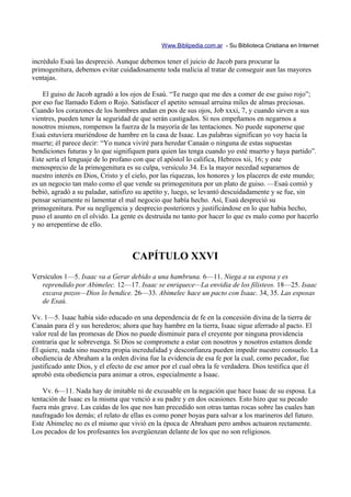 Www.Biblipedia.com.ar - Su Biblioteca Cristiana en Internet

incrédulo Esaú las despreció. Aunque debemos tener el juicio de Jacob para procurar la
primogenitura, debemos evitar cuidadosamente toda malicia al tratar de conseguir aun las mayores
ventajas.

    El guiso de Jacob agradó a los ojos de Esaú. “Te ruego que me des a comer de ese guiso rojo”;
por eso fue llamado Edom o Rojo. Satisfacer el apetito sensual arruina miles de almas preciosas.
Cuando los corazones de los hombres andan en pos de sus ojos, Job xxxi, 7, y cuando sirven a sus
vientres, pueden tener la seguridad de que serán castigados. Si nos empeñamos en negarnos a
nosotros mismos, rompemos la fuerza de la mayoría de las tentaciones. No puede suponerse que
Esaú estuviera muriéndose de hambre en la casa de Isaac. Las palabras significan yo voy hacia la
muerte; él parece decir: “Yo nunca viviré para heredar Canaán o ninguna de estas supuestas
bendiciones futuras y lo que signifiquen para quien las tenga cuando yo esté muerto y haya partido”.
Este sería el lenguaje de lo profano con que el apóstol lo califica, Hebreos xii, 16; y este
menosprecio de la primogenitura es su culpa, versículo 34. Es la mayor necedad separarnos de
nuestro interés en Dios, Cristo y el cielo, por las riquezas, los honores y los placeres de este mundo;
es un negocio tan malo como el que vende su primogenitura por un plato de guiso. —Esaú comió y
bebió, agradó a su paladar, satisfizo su apetito y, luego, se levantó descuidadamente y se fue, sin
pensar seriamente ni lamentar el mal negocio que había hecho. Así, Esaú despreció su
primogenitura. Por su negligencia y desprecio posteriores y justificándose en lo que había hecho,
puso el asunto en el olvido. La gente es destruida no tanto por hacer lo que es malo como por hacerlo
y no arrepentirse de ello.



                                    CAPÍTULO XXVI
Versículos 1—5. Isaac va a Gerar debido a una hambruna. 6—11. Niega a su esposa y es
   reprendido por Abimelec. 12—17. Isaac se enriquece—La envidia de los filisteos. 18—25. Isaac
   excava pozos—Dios lo bendice. 26—33. Abimelec hace un pacto con Isaac. 34, 35. Las esposas
   de Esaú.

Vv. 1—5. Isaac había sido educado en una dependencia de fe en la concesión divina de la tierra de
Canaán para él y sus herederos; ahora que hay hambre en la tierra, Isaac sigue aferrado al pacto. El
valor real de las promesas de Dios no puede disminuir para el creyente por ninguna providencia
contraria que le sobrevenga. Si Dios se compromete a estar con nosotros y nosotros estamos donde
Él quiere, nada sino nuestra propia incredulidad y desconfianza pueden impedir nuestro consuelo. La
obediencia de Abraham a la orden divina fue la evidencia de esa fe por la cual, como pecador, fue
justificado ante Dios, y el efecto de ese amor por el cual obra la fe verdadera. Dios testifica que él
aprobó esta obediencia para animar a otros, especialmente a Isaac.

    Vv. 6—11. Nada hay de imitable ni de excusable en la negación que hace Isaac de su esposa. La
tentación de Isaac es la misma que venció a su padre y en dos ocasiones. Esto hizo que su pecado
fuera más grave. Las caídas de los que nos han precedido son otras tantas rocas sobre las cuales han
naufragado los demás; el relato de ellas es como poner boyas para salvar a los marineros del futuro.
Este Abimelec no es el mismo que vivió en la época de Abraham pero ambos actuaron rectamente.
Los pecados de los profesantes los avergüenzan delante de los que no son religiosos.
 