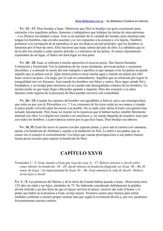 Www.Biblipedia.com.ar - Su Biblioteca Cristiana en Internet

    Vv. 12—17. Dios bendijo a Isaac. Obsérvese que Dios le bendijo con gran crecimiento para
estimular a los inquilinos pobres, honestos y trabajadores que trabajan las tierras de otras personas.
—Los filisteos envidiaban a Isaac. Este es un ejemplo de la vanidad del mundo; pues mientras más
tengan los hombres, más envidia suscitan y se ven expuestos a la censura y a la injuria. También
pertenece a la corrupción de la naturaleza el que sin duda es un mal principio: que los hombres se
lamenten por el bien de otros. Ellos hicieron que Isaac saliera del país de ellos. La sabiduría que es
de lo alto nos enseña a ceder nuestro derecho y a retirarnos de las peleas. Si somos injustamente
expulsados de un lugar, el Señor nos hará lugar en otra parte.

    Vv. 18—25. Isaac se enfrentó a mucha oposición al excavar pozos. Dos fueron llamados
Contención y Enemistad. Vea la naturaleza de las cosas mundanas: provocan peleas y ocasionan
discordias; y a menudo la suerte del más tranquilo y pacífico es que aunque evite las peleas no puede
impedir que se peleen con él. ¡Qué misericordia es tener mucha agua y tenerla sin pelear por ella!
Isaac excavó un pozo, a la larga, por el cual no contendieron. Aquellos que se esfuerzan por lograr la
tranquilidad rara vez fracasan. Aun cuando los hombres son falsos y malos, Dios sigue siendo fiel y
bondadoso; y su tiempo para mostrarse así es cuando más desengañados estamos de los hombres. La
misma noche en que Isaac llegó a Beerseba agotado e inquieto, Dios dio consuelo a su alma.
Quienes están seguros de la presencia de Dios pueden moverse con comodidad.

    Vv. 26—33. Cuando los caminos del hombre son agradables a Jehová, aun a sus enemigos hace
que estén en paz con él, Proverbios xvi, 7. Los corazones de los reyes están en sus manos y cuando
le place puede volverlos para favorecer a su pueblo. No es malo estar alerta al tratar con quienes han
actuado injustamente. Pero Isaac no insistió en la injusticia que le habían hecho; entabló libremente
amistad con ellos. La religión nos enseña a ser amistosos y, en cuanto dependa de nosotros, tener paz
con todos los hombres. La providencia sonrió por lo que hizo Isaac; Dios bendijo sus labores.

    Vv. 34, 35. Esaú fue necio al casarse con dos esposas juntas, y peor aun al casarse con cananeas,
ajenas a la bendición de Abraham y sujetas a la maldición de Noé. Le dolió a sus padres que se
casara sin el consejo ni consentimiento. Los hijos que causan preocupaciones a sus padres buenos
tienen pocas razones para esperar la bendición de Dios.



                                   CAPÍTULO XXVII
Versículos 1—5. Isaac manda a Esaú que vaya de caza. 6—17. Rebeca instruye a Jacob sobre
   cómo obtener la bendición. 18—29. Jacob obtiene la bendición fingiendo ser Esaú. 30—40. El
   temor de Isaac—La importunidad de Esaú. 41—46. Esaú amenaza la vida de Jacob—Rebeca
   envía lejos a Jacob.

Vv. 1—5. Las promesas del Mesías y de la tierra de Canaán habían pasado a Isaac. Ahora tenía unos
135 años de edad y sus hijos, alrededor de 75. No habiendo considerado debidamente la palabra
divina referida a sus dos hijos de que el mayor serviría al menor, resolvió dar todo el honor y el
poder que había en la promesa a Esaú, su hijo mayor. Nosotros somos muy buenos para tomar
medidas conforme a nuestro propio razonar más que según la revelación divina y, por eso, perdemos
frecuentemente nuestro camino.
 