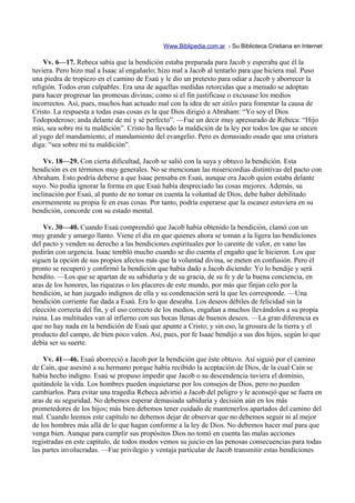 Www.Biblipedia.com.ar - Su Biblioteca Cristiana en Internet

    Vv. 6—17. Rebeca sabía que la bendición estaba preparada para Jacob y esperaba que él la
tuviera. Pero hizo mal a Isaac al engañarlo; hizo mal a Jacob al tentarlo para que hiciera mal. Puso
una piedra de tropiezo en el camino de Esaú y le dio un pretexto para odiar a Jacob y aborrecer la
religión. Todos eran culpables. Era una de aquellas medidas retorcidas que a menudo se adoptan
para hacer progresar las promesas divinas; como si el fin justificase o excusase los medios
incorrectos. Así, pues, muchos han actuado mal con la idea de ser útiles para fomentar la causa de
Cristo. La respuesta a todas esas cosas es la que Dios dirigió a Abraham: “Yo soy el Dios
Todopoderoso; anda delante de mí y sé perfecto”. —Fue un decir muy apresurado de Rebeca: “Hijo
mío, sea sobre mí tu maldición”. Cristo ha llevado la maldición de la ley por todos los que se uncen
al yugo del mandamiento, el mandamiento del evangelio. Pero es demasiado osado que una criatura
diga: “sea sobre mí tu maldición”.

    Vv. 18—29. Con cierta dificultad, Jacob se salió con la suya y obtuvo la bendición. Esta
bendición es en términos muy generales. No se mencionan las misericordias distintivas del pacto con
Abraham. Esto podría deberse a que Isaac pensaba en Esaú, aunque era Jacob quien estaba delante
suyo. No podía ignorar la forma en que Esaú había despreciado las cosas mejores. Además, su
inclinación por Esaú, al punto de no tomar en cuenta la voluntad de Dios, debe haber debilitado
enormemente su propia fe en esas cosas. Por tanto, podría esperarse que la escasez estuviera en su
bendición, concorde con su estado mental.

    Vv. 30—40. Cuando Esaú comprendió que Jacob había obtenido la bendición, clamó con un
muy grande y amargo llanto. Viene el día en que quienes ahora se toman a la ligera las bendiciones
del pacto y venden su derecho a las bendiciones espirituales por lo carente de valor, en vano las
pedirán con urgencia. Isaac tembló mucho cuando se dio cuenta el engaño que le hicieron. Los que
siguen la opción de sus propios afectos más que la voluntad divina, se meten en confusión. Pero él
pronto se recuperó y confirmó la bendición que había dado a Jacob diciendo: Yo lo bendije y será
bendito. —Los que se apartan de su sabiduría y de su gracia, de su fe y de la buena conciencia, en
aras de los honores, las riquezas o los placeres de este mundo, por más que finjan celo por la
bendición, se han juzgado indignos de ella y su condenación será la que les corresponde. —Una
bendición corriente fue dada a Esaú. Era lo que deseaba. Los deseos débiles de felicidad sin la
elección correcta del fin, y el uso correcto de los medios, engañan a muchos llevándolos a su propia
ruina. Las multitudes van al infierno con sus bocas llenas de buenos deseos. —La gran diferencia es
que no hay nada en la bendición de Esaú que apunte a Cristo; y sin eso, la grosura de la tierra y el
producto del campo, de bien poco valen. Así, pues, por fe Isaac bendijo a sus dos hijos, según lo que
debía ser su suerte.

    Vv. 41—46. Esaú aborreció a Jacob por la bendición que éste obtuvo. Así siguió por el camino
de Caín, que asesinó a su hermano porque había recibido la aceptación de Dios, de la cual Caín se
había hecho indigno. Esaú se propuso impedir que Jacob o su descendencia tuviera el dominio,
quitándole la vida. Los hombres pueden inquietarse por los consejos de Dios, pero no pueden
cambiarlos. Para evitar una tragedia Rebeca advirtió a Jacob del peligro y le aconsejó que se fuera en
aras de su seguridad. No debemos esperar demasiada sabiduría y decisión aún en los más
prometedores de los hijos; más bien debemos tener cuidado de mantenerlos apartados del camino del
mal. Cuando leemos este capítulo no debemos dejar de observar que no debemos seguir ni al mejor
de los hombres más allá de lo que hagan conforme a la ley de Dios. No debemos hacer mal para que
venga bien. Aunque para cumplir sus propósitos Dios no tomó en cuenta las malas acciones
registradas en este capítulo, de todos modos vemos su juicio en las penosas consecuencias para todas
las partes involucradas. —Fue privilegio y ventaja particular de Jacob transmitir estas bendiciones
 