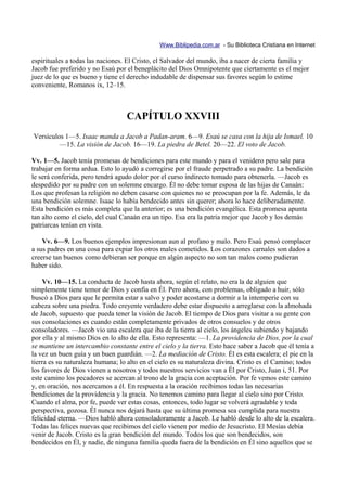 Www.Biblipedia.com.ar - Su Biblioteca Cristiana en Internet

espirituales a todas las naciones. El Cristo, el Salvador del mundo, iba a nacer de cierta familia y
Jacob fue preferido y no Esaú por el beneplácito del Dios Omnipotente que ciertamente es el mejor
juez de lo que es bueno y tiene el derecho indudable de dispensar sus favores según lo estime
conveniente, Romanos ix, 12–15.



                                  CAPÍTULO XXVIII
Versículos 1—5. Isaac manda a Jacob a Padan-aram. 6—9. Esaú se casa con la hija de Ismael. 10
         —15. La visión de Jacob. 16—19. La piedra de Betel. 20—22. El voto de Jacob.

Vv. 1—5. Jacob tenía promesas de bendiciones para este mundo y para el venidero pero sale para
trabajar en forma ardua. Esto lo ayudó a corregirse por el fraude perpetrado a su padre. La bendición
le será conferida, pero tendrá agudo dolor por el curso indirecto tomado para obtenerla. —Jacob es
despedido por su padre con un solemne encargo. Él no debe tomar esposa de las hijas de Canaán:
Los que profesan la religión no deben casarse con quienes no se preocupan por la fe. Además, le da
una bendición solemne. Isaac lo había bendecido antes sin querer; ahora lo hace deliberadamente.
Esta bendición es más completa que la anterior; es una bendición evangélica. Esta promesa apunta
tan alto como el cielo, del cual Canaán era un tipo. Esa era la patria mejor que Jacob y los demás
patriarcas tenían en vista.

    Vv. 6—9. Los buenos ejemplos impresionan aun al profano y malo. Pero Esaú pensó complacer
a sus padres en una cosa para expiar los otros males cometidos. Los corazones carnales son dados a
creerse tan buenos como debieran ser porque en algún aspecto no son tan malos como pudieran
haber sido.

     Vv. 10—15. La conducta de Jacob hasta ahora, según el relato, no era la de alguien que
simplemente tiene temor de Dios y confia en Él. Pero ahora, con problemas, obligado a huir, sólo
buscó a Dios para que le permita estar a salvo y poder acostarse a dormir a la intemperie con su
cabeza sobre una piedra. Todo creyente verdadero debe estar dispuesto a arreglarse con la almohada
de Jacob, supuesto que pueda tener la visión de Jacob. El tiempo de Dios para visitar a su gente con
sus consolaciones es cuando están completamente privados de otros consuelos y de otros
consoladores. —Jacob vio una escalera que iba de la tierra al cielo, los ángeles subiendo y bajando
por ella y al mismo Dios en lo alto de ella. Esto representa: —1. La providencia de Dios, por la cual
se mantiene un intercambio constante entre el cielo y la tierra. Esto hace saber a Jacob que él tenía a
la vez un buen guía y un buen guardián. —2. La mediación de Cristo. Él es esta escalera; el pie en la
tierra es su naturaleza humana; lo alto en el cielo es su naturaleza divina. Cristo es el Camino; todos
los favores de Dios vienen a nosotros y todos nuestros servicios van a Él por Cristo, Juan i, 51. Por
este camino los pecadores se acercan al trono de la gracia con aceptación. Por fe vemos este camino
y, en oración, nos acercamos a él. En respuesta a la oración recibimos todas las necesarias
bendiciones de la providencia y la gracia. No tenemos camino para llegar al cielo sino por Cristo.
Cuando el alma, por fe, puede ver estas cosas, entonces, todo lugar se volverá agradable y toda
perspectiva, gozosa. Él nunca nos dejará hasta que su última promesa sea cumplida para nuestra
felicidad eterna. —Dios habló ahora consoladoramente a Jacob. Le habló desde lo alto de la escalera.
Todas las felices nuevas que recibimos del cielo vienen por medio de Jesucristo. El Mesías debía
venir de Jacob. Cristo es la gran bendición del mundo. Todos los que son bendecidos, son
bendecidos en Él, y nadie, de ninguna familia queda fuera de la bendición en Él sino aquellos que se
 
