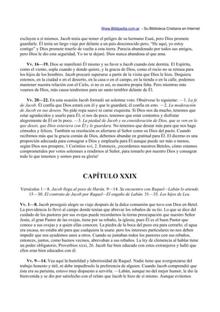 Www.Biblipedia.com.ar - Su Biblioteca Cristiana en Internet

excluyen a sí mismos. Jacob tenía que temer el peligro de su hermano Esaú, pero Dios promete
guardarle. Él tenía un largo viaje por delante a un país desconocido pero, “He aquí, yo estoy
contigo” y Dios promete traerlo de vuelta a esta tierra. Parecía abandonado por todos sus amigos,
pero Dios le dio esta seguridad, Yo no te dejaré. Dios nunca abandona al que ama.

    Vv. 16—19. Dios se manifestó Él mismo y su favor a Jacob cuando éste dormía. El Espíritu,
como el viento, sopla cuando y donde quiere, y la gracia de Dios, como el rocío no se retrasa para
los hijos de los hombres. Jacob procuró superarse a partir de la visita que Dios le hizo. Doquiera
estemos, en la ciudad o en el desierto, en la casa o en el campo, en la tienda o en la calle, podemos
mantener nuestra relación con el Cielo, si no es así, es nuestra propia falta. Pero mientras más
veamos de Dios, más causa tendremos para un santo temblor delante de Él.

    Vv. 20—22. En esta ocasión Jacob formuló un solemne voto. Obsérvese lo siguiente: —1. La fe
de Jacob. Él confía que Dios estará con él y que le guardará; él confía en esto. —2. La moderación
de Jacob en sus deseos. No pide ropa suave ni carne exquisita. Si Dios nos da mucho, tenemos que
estar agradecidos y usarlo para Él; si nos da poco, tenemos que estar contentos y disfrutar
alegremente de Él en lo poco. —3. La piedad de Jacob y su consideración de Dios, que se ven en lo
que deseó, que Dios estuviera con Él y le guardara. No tenemos que desear más para que nos haga
cómodos y felices. También su resolución es aferrarse al Señor como su Dios del pacto. Cuando
recibimos más que la gracia común de Dios, debemos abundar en gratitud para Él. El diezmo es una
proporción adecuada para consagrar a Dios y emplearla para Él aunque puede ser más o menos,
según Dios nos prospere, 1 Corintios xvi, 2. Entonces, ¡recordemos nuestros Beteles, cómo estamos
comprometidos por votos solemnes a rendirnos al Señor, para tomarlo por nuestro Dios y consagrar
todo lo que tenemos y somos para su gloria!



                                    CAPÍTULO XXIX
Versículos 1—8. Jacob llega al pozo de Harán. 9—14. Su encuentro con Raquel—Labán lo atiende.
    15—30. El contrato de Jacob por Raquel—El engaño de Labán. 31—35. Los hijos de Lea.

Vv. 1—8. Jacob prosiguió alegre su viaje después de la dulce comunión que tuvo con Dios en Betel.
La providencia lo llevó al campo donde tenían que abrevar los rebaños de su tío. Lo que se dice del
cuidado de los pastores por sus ovejas puede recordarnos la tierna preocupación que nuestro Señor
Jesús, el gran Pastor de las ovejas, tiene por su rebaño, la iglesia; pues Él es el buen Pastor que
conoce a sus ovejas y a quien ellas conocen. La piedra de la boca del pozo era para cerrarlo; el agua
era escasa, no estaba ahí para que cualquiera la usara: pero los intereses particulares no nos deben
impedir que nos ayudemos unos a otros. Cuando se juntaban todos los pastores con sus rebaños,
entonces, juntos, como buenos vecinos, abrevaban a sus rebaños. La ley de clemencia al hablar tiene
un poder obligatorio, Proverbios xxxi, 26. Jacob fue bien educado con estos extranjeros y halló que
ellos eran bien educados con él.

    Vv. 9—14. Vea aquí la humildad y laboriosidad de Raquel. Nadie tiene que avergonzarse del
trabajo honesto y útil, ni debe impedírselo la preferencia de alguien. Cuando Jacob comprendió que
ésta era su parienta, estuvo muy dispuesto a servirla. —Labán, aunque no del mejor humor, le dio la
bienvenida y se dio por satisfecho con el relato que Jacob le hizo de sí mismo. Aunque evitemos
 