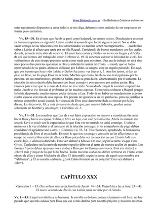 Www.Biblipedia.com.ar - Su Biblioteca Cristiana en Internet

estar neciamente dispuestos a creer todo lo se nos diga, debemos tener cuidado de ser suspicaces en
forma poco caritativa.

    Vv. 15—30. En el mes que Jacob se pasó como huésped, no estuvo ocioso. Dondequiera estemos
es bueno ocuparnos en algo útil. Labán estaba deseoso de que Jacob siguiera con él. No se debe
sacar ventaja de las relaciones con los subordinados; es nuestro deber recompensarlos. —Jacob hizo
saber a Labán el afecto que tenía por su hija Raquel. Careciendo de bienes mundanos con los cuales
dotarla, promete siete años de servicio. El amor hace cortos y fáciles los servicios largos y difíciles;
de ahí que leemos del trabajo del amor, Hebreos vi, 10. Si sabemos valorar la felicidad del cielo, los
sufrimientos de este tiempo presente serán como nada para nosotros. Una era de trabajo no será sino
unos pocos días para los que aman a Dios y anhelan la venida de Cristo. —Jacob, que se había
aprovechado de su padre, ahora es utilizado por Labán, su suegro, con un engaño parecido. De aquí,
que por injusto que haya sido Labán, el Señor fue justo: ver Jueces i, 7. Aun los justos, si dan un
paso en falso, así les paga Dios en la tierra. Muchos que como Jacob no son desengañados por la
persona, en sus matrimonios, pronto se hallan, para su gran dolor, desencantados por el carácter. La
elección de esta relación debe hacerse con buen consejo y pensamiento por ambas partes. Hay
razones para creer que la excusa de Labán no era cierta. Su modo de zanjar la cuestión empeoró lo
malo. Jacob se vio llevado al problema de las muchas esposas. Él no podía rechazar a Raquel porque
la había desposado; mucho menos podía rechazar a Lea. Todavía no había un mandamiento expreso
contra casarse con más de una esposa. Era pecado de ignorancia en los patriarcas, pero no justifica la
misma costumbre actual cuando la voluntad de Dios está claramente dada a conocer por la ley
divina, Levítico xviii, 18, y más plenamente desde que, por nuestro Salvador, pueden unirse
solamente un hombre y una mujer, 1 Corintios vii, 2.

    Vv. 31—35. Los nombres que Lea da a sus hijos expresaban su respeto y consideración tanto
hacia Dios y hacia su esposo. Rubén, o Mira un hijo, con este pensamiento, Ahora mi marido me
amará; Leví, o unido con la expectativa de que Esta vez mi marido se unirá conmigo. El afecto
mutuo es a la vez el deber y el consuelo de la relación conyugal; y los compañeros de yugo deben
considerar el agradarse uno a otro, 1 Corintios vii, 33, 34. Ella reconoce, agradecida, la bondadosa
providencia de Dios al escucharla. En todo lo que nos sostenga y consuele en las aflicciones o se
ocupe de nuestra liberación de ellas, es Dios quien debe ser reconocido en eso. Llamó Judá a su
cuarto hijo, o alabanza diciendo, Esta vez alabaré a Jehová. De este, según la carne, es que vino
Cristo. Cualquiera sea la razón de nuestro regocijo debe ser el tema de nuestra acción de gracias. Los
favores frescos deben apresurarnos a alabar a Dios por los favores anteriores. Esta vez alabaré a
Jehová más y mejor de lo que lo he hecho. Todas nuestras alabanzas deben centrarse en Cristo, como
objeto de ellas y como Mediador de ellas. Él descendió, según la carne, de aquel cuyo nombre era
“Alabanza”, y Él es nuestra alabanza. ¿Está Cristo formado en mi corazón? Esta vez alabaré a
Jehová.



                                     CAPÍTULO XXX
Versículos 1—13. Otro relato más de la familia de Jacob. 14—24. Raquel da a luz a José. 25—43.
              El nuevo acuerdo de Jacob con Labán para servirle por el rebaño.

Vv. 1—13. Raquel envidiaba a su hermana: la envidia es dolerse porque el prójimo está bien; no hay
pecado que sea más odioso para Dios que ese o más dañino para nuestro prójimo y nosotros mismos.
 