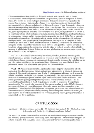Www.Biblipedia.com.ar - Su Biblioteca Cristiana en Internet

Ella no consideró que Dios establece la diferencia y que en otras cosas ella tenía la ventaja.
Cuidadosamente estemos vigilantes contra todos las apariciones y obras de esta pasión en nuestra
mente. Que nuestro ojo no sea malo para con ninguno de nuestros consiervos porque el ojo de
nuestro Amo es bueno. —Jacob amaba a Raquel y, por tanto, la reprendió por hablar mal. Las
reprimendas fieles revelan un verdadero afecto. Dios puede ocupar el lugar de cualquier criatura en
nosotros pero es pecado y necedad poner a una criatura en el lugar de Dios y depositar en la criatura
la confianza que sólo a Él debe darse. —Jacob, convencido por Raquel, tomó a Bilha, doncella de
ella, como esposa para que, conforme a las costumbres de la época, sus hijos fueran de su señora. Si
su corazón no hubiera estado influido por las malas pasiones, Raquel hubiera pensado en los hijos de
su hermana, más cercanos a ella y con más derecho a su cariño que los de Bilha. Pero le eran más
deseables los hijos a quienes ella tenía derecho de mandar que los hijos a quienes ella tenía más
razón para amar. Como ejemplo precoz de su poder sobre estos hijos, ella se complace en darles
nombres que llevan en sí la marca de su rivalidad con su hermana. Véase lo que son las raíces de
amargura, envidia y discordia y cuánto mal hacen entre los seres queridos. —Jacob, convencido por
Lea, tomó a Zilpa, su doncella, como esposa también. Véase el poder de los celos y la rivalidad y
admírese la sabiduría del designio divino, que une a un solo hombre con una sola mujer; porque Dios
nos ha llamado a la paz y a la pureza.

    Vv. 14—24. El deseo de ser la madre de la Simiente prometida, bueno en sí mismo, pero a
menudo demasiado grande e irregular, junto con el honor de tener muchos hijos y el reproche de ser
estéril, fueron algunas causas de esta inconveniente disputa entre las hermanas. La verdad parece ser
que ellas estaban influidas por las promesas de Dios a Abraham a cuya posteridad se le dio la
promesa de las más ricas bendiciones, y de quienes iba a venir el Mesías.

    vv. 25—43. Pasados los catorce años, Jacob estaba deseoso de partir sin provisión, salvo la
promesa de Dios. Pero en muchas formas, tenía un justo reclamo sobre la fortuna de Labán y era
voluntad de Dios que él recibiera provisión de ella. Él refirió su causa a Dios en vez de acordar los
salarios estipulados con Labán, cuyo egoísmo era muy grande. Pareciera que actuó honestamente
cuando no se halló ningún ganado entre los suyos sino aquellos de los colores acordados. Labán
pensó egoístamente que su ganado produciría pocos de color diferente de los suyos. —Se ha
considerado que la conducta de Jacob después de este acuerdo, es un ejemplo de su política y
administración. Pero ocurrió así a instancias de Dios y como señal de su poder. El Señor de una u
otra manera defenderá la causa del oprimido y honrará a los que sencillamente confían en su
providencia. Tampoco pudo Labán quejarse de Jacob puesto que no tenía nada más que lo que fuera
libremente acordado; tampoco fue dañado, sino muy beneficiado por los servicios de Jacob. Que
todas nuestras misericordias sean recibidas con acción de gracias y oración, para que viniendo de su
generosidad, nos lleven a alabarle.



                                   CAPÍTULO XXXI
Versículos 1—21. Jacob se va en secreto. 22—35. Labán persigue a Jacob. 36—42. Jacob se queja
                 de la conducta de Labán. 43—55. El pacto de ellos en Galaad.

Vv. 1—21. Los asuntos de estas familias se relatan con mucho detalle aunque no se mencionan los
(así llamados) grandes sucesos de los estados y reinos de ese período. La Biblia enseña a la gente los
deberes corrientes de la vida, cómo servir a Dios, cómo disfrutar las bendiciones que Él otorga y
 