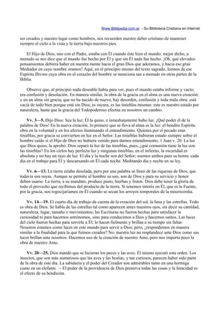 Www.Biblipedia.com.ar - Su Biblioteca Cristiana en Internet

ser creados y nuestro lugar como hombres, nos recuerden nuestro deber cristiano de mantener
siempre el cielo a la vista y la tierra bajo nuestros pies.

   El Hijo de Dios, uno con el Padre, estaba con Él cuando éste hizo el mundo; mejor dicho, a
menudo se nos dice que el mundo fue hecho por Él y que sin Él nada fue hecho. ¡Oh, qué elevados
pensamientos debiera haber en nuestra mente hacia el gran Dios que adoramos, y hacia ese gran
Mediador en cuyo nombre oramos! Aquí, en el principio mismo del texto sagrado, leemos de ese
Espíritu Divino cuya obra en el corazón del hombre se menciona tan a menudo en otras partes de la
Biblia.

    Observe que, al principio nada deseable había para ver, pues el mundo estaba informe y vacío;
era confusión y desolación. En manera similar, la obra de la gracia en el alma es una nueva creación:
y en un alma sin gracia, que no ha nacido de nuevo, hay desorden, confusión y toda mala obra: está
vacía de todo bien porque está sin Dios; es oscura, es las tinieblas mismas: este es nuestro estado por
naturaleza, hasta que la gracia del Todopoderoso efectúa en nosotros un cambio.

    Vv. 3—5. Dijo Dios: Sea la luz; Él la quiso, e inmediatamente hubo luz. ¡Qué poder el de la
palabra de Dios! En la nueva creación, lo primero que se lleva al alma es la luz: el bendito Espíritu
obra en la voluntad y en los afectos iluminando el entendimiento. Quienes por el pecado eran
tinieblas, por gracia se convierten en luz en el Señor. Las tinieblas hubieran estado siempre sobre el
hombre caído si el Hijo de Dios no hubiera venido para darnos entendimiento, 1 Juan v. 20. La luz
que Dios quiso, la aprobó. Dios separó la luz de las tinieblas, pues, ¿qué comunión tiene la luz con
las tinieblas? En los cielos hay perfecta luz y ningunas tinieblas; en el infierno, la oscuridad es
absoluta y no hay un rayo de luz. El día y la noche son del Señor; usemos ambos para su honra: cada
día en el trabajo para Él y descansando en Él cada noche. Meditando día y noche en su ley.

    Vv. 6—13. La tierra estaba desolada, pero por una palabra se llenó de las riquezas de Dios, que
todavía son suyas. Aunque se permite al hombre su uso, son de Dios y para su servicio y honor
deben usarse. La tierra, a su mandato, produce pasto, hierbas y frutos. Dios debe tener la gloria de
todo el provecho que recibimos del producto de la tierra. Si tenemos interés en Él, que es la Fuente,
por la gracia, nos regocijaríamos en Él cuando se secan los arroyos temporales de la misericordia.

    Vv. 14—19. El cuarto día de trabajo da cuenta de la creación del sol, la luna y las estrellas. Todo
es obra de Dios. Se habla de las estrellas tal como aparecen antes nuestros ojos, sin decir su cantidad,
naturaleza, lugar, tamaño o movimientos; las Escrituras no fueron hechas para satisfacer la
curiosidad ni para hacernos astrónomos, sino para conducirnos a Dios y hacernos santos. Las luces
del cielo fueron hechas para servirle a Él; lo hacen fielmente y brillan a su tiempo sin faltar.
Nosotros estamos como luces en este mundo para servir a Dios; pero, ¿respondemos en manera
similar a la finalidad para la que fuimos creados? No: nuestra luz no resplandece ante Dios como sus
luces brillan ante nosotros. Hacemos uso de la creación de nuestro Amo, pero nos importa poco la
obra de nuestro Amo.

    Vv. 20—25. Dios mandó que se hicieran los peces y las aves. Él mismo ejecutó esta orden. Los
insectos, que son más numerosos que las aves y las bestias, y tan curiosos, parecen haber sido parte
de la obra de este día. La sabiduría y el poder del Creador son admirables tanto en una hormiga
como en un elefante. —El poder de la providencia de Dios preserva todas las cosas y la feracidad es
el efecto de su bendición.
 
