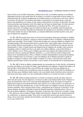 Www.Biblipedia.com.ar - Su Biblioteca Cristiana en Internet

hacer el bien en las variadas situaciones y deberes de la vida. Los hombres egoístas se consideran
despojados de todo lo que queda fuera de su alcance y la codicia se traga hasta el afecto natural. La
sobrevaloración de la riqueza mundana que los hombres hacen es un error que es raíz de la codicia,
la envidia y de todo mal. Los hombres del mundo se entrometen en el camino ajeno y cada uno
parece estar quitándole a los demás; de ahí surgen el descontento, la envidia y la discordia. Pero hay
ciertas posesiones que bastan por todo; feliz aquel que las busca en primer lugar. En todos nuestros
cambios debemos respetar el mandamiento y la promesa de Dios. Si Él está con nosotros, no
tenemos que temer. Los peligros que nos rodean son tantos que, en realidad, nada más puede dar
ánimo a nuestros corazones. Recordar las temporadas favorecidas por la comunión con Dios es muy
refrescante cuando uno está en dificultades; y a menudo debiéramos recordar nuestros votos, para
que no dejemos de cumplirlos.

    Vv. 22—35. Dios puede poner freno en la boca de los hombres malos para restringir su maldad
aunque no cambie sus corazones. Aunque no amen al pueblo de Dios, lo fingirán y tratarán de hacer
méritos por necesidad. ¡Necio Labán! ¡Llamar dioses todas esas cosas que podían ser robados! Los
enemigos pueden robar nuestros bienes pero no nuestro Dios. Aquí Labán culpa a Jacob de cosas
que no sabía. Quienes encomiendan su causa a Dios no tienen la prohibición de rogar por ella con
mansedumbre y temor. Cuando leemos que Raquel roba las imágenes de su padre, ¡qué escena de
iniquidad se abre! La familia de Nacor, que dejó a los caldeos idólatras, ¿esta misma familia se
vuelve idólatra? Así es. Parece que la verdad es que eran como algunos de tiempos posteriores, que
juraron por Jehová y juraron por Milcom, Sofonías i, 5; y como otros de nuestros tiempos que
desean servir simultáneamente a Dios y a Mamón. Grandes muchedumbres reconocerán de palabra
al Dios verdadero pero sus corazones y casas son albergues de la idolatría espiritual. Cuando un
hombre se entrega a la codicia, como Labán, el mundo es su dios; y sólo tiene que residir entre
idólatras groseros para volverse uno de ellos o, por lo menos, un favorecedor de sus abominaciones.

    Vv. 36—42. Si Jacob se dejaba voluntariamente ser consumido por el calor del día y la helada de
la noche, por llegar a ser el yerno de Labán, ¿qué tendríamos que negarnos a soportar por llegar a ser
hijos de Dios? Jacob habla de Dios como del Dios de su padre; él se tenía por indigno de ser
considerado en sí mismo pero era amado por amor de su padre. Él lo llama el Dios de Abraham y el
temor de Isaac, pues Abraham estaba muerto e ido a ese mundo donde el perfecto amor echa fuera
todo temor pero Isaac estaba vivo aún, santificando al Señor en su corazón con temor y temblor.

    Vv. 43—55. Labán no podía justificarse a sí mismo ni condenar a Jacob, por tanto, desea no
saber más del asunto. No está dispuesto a reconocer su falta como debiera haber hecho. Propone un
pacto de amistad entre ellos con lo cual concuerda rápidamente Jacob. Se levanta un montón de
piedras para conservar el recuerdo del hecho, pues entonces no se sabía escribir o se usaba poco. Se
ofreció un sacrificio de ofrenda de paz. La paz con Dios pone un verdadero consuelo en la paz con
nuestras amistades. Ellos comieron juntos el pan, y participaron de la fiesta por el sacrificio. En las
épocas antiguas, las partes ratificaban el pacto de amistad comiendo y bebiendo juntos. Dios es el
juez de las partes litigantes y Él juzgará con justicia: el que hace mal, lo hace por su cuenta y riesgo.
—Ellos dieron un nuevo nombre al lugar, Majano del testimonio. Después de la airada discusión de
las condiciones, se separaron amigos. Dios suele ser mejor para nosotros que nuestros temores y
dirige a favor nuestro los espíritus de los hombres, más allá de lo que pudiésemos esperar; porque no
es en vano confiar en Él.
 