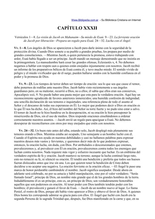 Www.Biblipedia.com.ar - Su Biblioteca Cristiana en Internet


                                   CAPÍTULO XXXII
Versículos 1—8. La visión de Jacob en Mahanaim—Su miedo de Esaú. 9—23. La ferviente oración
      de Jacob por liberación—Prepara un regalo para Esaú. 24—32. Lucha con el Ángel.

Vv. 1—8. Los ángeles de Dios se aparecieron a Jacob para darle ánimo con la seguridad de la
protección divina. Cuando Dios somete a su pueblo a grandes pruebas, los prepara por medio de
grandes consolaciones. —Mientras Jacob, a quien pertenecía la promesa, estuvo trabajando con
ardor, Esaú había llegado a ser un príncipe. Jacob mandó un mensaje demostrando que no insistía en
la primogenitura. La mansedumbre hará cesar las grandes ofensas, Eclesiastés x, 4. No debemos
negarnos a hablar con respeto aun a quienes están enojados injustamente con nosotros. Jacob recibió
un informe de los preparativos bélicos de Esaú contra él, y tuvo mucho miedo. El sentido vívido de
peligro y el miedo vivificador que de él surge, pueden hallarse unidos con la humilde confianza en el
poder y la promesa de Dios.

    Vv. 9—23. Los tiempos de terror deben ser tiempo de oración: sea lo que sea que cause el temor,
debe ponernos de rodillas ante nuestro Dios. Jacob había visto recientemente a sus ángeles
guardianes pero, en su malestar, recurrió a Dios, no a ellos; él sabía que ellos eran sus consiervos,
Apocalipsis xxii, 9. No puede haber una pauta mejor que esta para la verdadera oración. Aquí hay un
reconocimiento agradecido de favores anteriores inmerecidos; una humilde confesión de indignidad;
una sencilla declaración de sus temores e inquietudes; una referencia plena de todo el asunto al
Señor y el descanso de todas sus esperanzas en Él. Lo mejor que podemos decir a Dios en oración es
lo que Él nos ha dicho. Así, él hizo del nombre del Señor su torre fuerte y no pudo sino estar a salvo.
El temor de Jacob no le hizo hundirse en la desesperación, ni su oración le hizo presuponer la
misericordia de Dios, sin el uso de medios. Dios responde oraciones enseñándonos a ordenar
correctamente nuestros asuntos. —Jacob envió un regalo para apaciguar a Esaú. No debemos
desesperar de reconciliarnos con otros por muy enojados que estén con nosotros.

    Vv. 24—32. Un buen rato antes del alba, estando solo, Jacob desplegó más plenamente sus
temores orando a Dios. Mientras estaba así ocupado, Uno semejante a un hombre luchó con él.
Cuando el Espíritu nos ayuda en nuestras debilidades y casi no hallamos palabras para expresar
nuestros deseos más vastos y fervientes, y queremos decir más de lo que podemos expresar,
entonces, la oración lucha, sin duda, con Dios. Por atribulados o descorazonados que estemos,
prevaleceremos y, al prevalecer con Él en oración, prevaleceremos contra todos los enemigos que
luchan contra nosotros. Nada requiere más vigor y esfuerzo incesante que luchar. Es un emblema del
verdadero espíritu de fe y oración. Jacob mantuvo su terreno; aunque la lucha continuó largo rato,
esto no remeció su fe, ni silenció su oración. Él tendrá una bendición y prefería que todos sus huesos
fueran dislocados antes que irse sin una. Los que quieren tener la bendición de Cristo deben
decidirse a no aceptar una negativa. La oración ferviente es la oración eficaz. —El Ángel le puso una
marca de honor perdurable cambiándole el nombre. Jacob significa usurpador. Desde ahora en
adelante será celebrado, no por su astucia y hábil manipulación, sino por el valor verdadero. “Serás
llamado Israel”, príncipe de Dios, un nombre más grande que el de los grandes hombres de la tierra.
Indudablemente él es un príncipe, esto es, un príncipe de Dios; son verdaderamente honorables
aquellos que son poderosos en oración. Al tener poder con Dios también tendrán poder con los
hombres; él prevalecerá y ganará el favor de Esaú. —Jacob da un nombre nuevo al lugar. Lo llama
Peniel, el rostro de Dios, porque ahí había visto aparecer a Dios y obtuvo el favor de Dios. A quienes
Dios honra les corresponde admirar su gracia para con ellos. El Ángel que luchó con Jacob era la
segunda Persona de la sagrada Trinidad que, después, fue Dios manifestado en la carne y que, en su
 