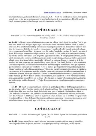 Www.Biblipedia.com.ar - Su Biblioteca Cristiana en Internet

naturaleza humana, es llamado Emanuel, Oseas xii, 4, 5. —Jacob fue herido en su muslo. Ello podría
servirle para evitar que se sintiera superior con la abundancia de las revelaciones. El sol le salió a
Jacob; amanece para aquella alma que ha tenido comunión con Dios.



                                  CAPÍTULO XXXIII
  Versículos 1—16. La amistosa reunión de Jacob y Esaú. 17—20. Jacob va a Sucot y Siquem—
                                     Construye un altar.

Vv. 1—16. Habiendo encomendado su causa en oración a Dios, Jacob siguió su camino. Pase lo que
pase nada puede salir mal para aquel cuyo corazón está firme confiando en Dios. Jacob se inclinó
ante Esaú. Una conducta humilde y sumisa hace mucho para quitar la ira. Esaú abrazó a Jacob. Dios
tiene los corazones de todos los hombres en sus manos y puede volverlos cuando y cómo le plazca.
No es en vano confiar en Dios e invocarle en el día malo. Cuando los caminos del hombre agradan al
Señor, Él hace que hasta sus enemigos estén en paz con él. —Esaú recibe a Jacob como hermano y
hay mucha ternura entre ellos. Esaú pregunta: ¿Quiénes son éstos? A esta pregunta corriente, Jacob
habló sinceramente, como un hombre cuyos ojos están siempre dirigidos hacia el Señor. Jacob instó
a Esaú, como si su temor hubiera terminado, y él tomó su presente. Bueno es cuando la fe de los
hombres los hace generosos, de corazón libre y mano abierta. Pero Jacob declinó el ofrecimiento de
Esaú de acompañarlo. No es deseable intimar con parientes impíos superiores a uno, que esperarán
que nos unamos a ellos en sus vanidades o, por lo menos, que hagamos la vista gorda aunque ellos
culpen y, quizá, se burlen de nuestra religión. Tales serán o una trampa para nosotros o se ofenderán
con nosotros. Arriesguémonos a perder todas las cosas antes que poner en peligro nuestras almas, si
conocemos su valor, antes que renunciar a Cristo, si verdaderamente le amamos. Que el cuidado y
tierna atención que Jacob da a su familia y a sus rebaños, nos recuerden al buen Pastor de nuestras
almas, que reúne a los corderos con su brazo y los lleva en su regazo y, bondadosamente, guía a las
que están recién paridas, Isaías xl, 11. Todos debemos seguir su ejemplo como padres, maestros o
pastores.

    Vv. 17—20. Jacob no se contentó con palabras de gratitud por el favor de Dios para con él sino
que dio gracias reales. También mantuvo la fe y la adoración de Dios en su familia. Donde tengamos
tienda, Dios debe tener un altar. Jacob dedicó este altar para el honor de El-elohe-Israel, Dios, el
Dios de Israel; al honor de Dios, el único Dios vivo verdadero; y al honor del Dios de Israel como
Dios del pacto con él. El Dios de Israel es la gloria de Israel. Bendito sea su nombre, Él sigue siendo
el poderoso Dios, el Dios de Israel. Que nosotros alabemos su nombre y nos regocijemos en su amor
a través de nuestro peregrinaje aquí en la tierra y por siempre en la Canaán celestial.



                                  CAPÍTULO XXXIV
Versículos 1—19. Dina deshonrada por Siquem. 20—31. Los de Siquem son asesinados por Simeón
                                          y Leví.

Vv. 1—19. Las personas jóvenes, especialmente las mujeres, nunca están tan a salvo y tan bien
como bajo el cuidado de padres piadosos. Su propia ignorancia y los halagos y artificios mal
 
