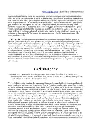 Www.Biblipedia.com.ar - Su Biblioteca Cristiana en Internet

intencionados de la gente impía, que siempre está poniéndoles trampas, las exponen a gran peligro.
Ellos son sus propios enemigos si desean irse al extranjero, especialmente solos, entre los extraños a
la verdadera fe. Los padres que no impiden a sus hijos que se expongan innecesariamente al peligro
están muy equivocados. Los niños malcriados, como Dina, a menudo se vuelven dolor y vergüenza
para su familia. La disculpa de ella fue ver a las hijas de la tierra, ver cómo se vestían y cómo
danzaban y qué estaba de moda entre ellas; se fue a ver, pero eso no era todo; fue también a que la
vieran. Fue a hacer amistad con las cananeas y a aprender sus costumbres. Véase lo que pasó con el
vagar de Dina. El comienzo del pecado es como dejar escapar el agua. ¿Qué tanto importa que se
encienda un fuego pequeño? Debemos evitar cuidadosamente todas las ocasiones de pecar y las
aproximaciones a ello.

    Vv. 20—31. Los de Siquem se sometieron al rito sagrado solamente para darle el gusto a su
príncipe y enriquecerse, y fue justo que Dios los castigara. Como nada nos asegura mejor que la
verdadera religión, así nada nos expone más que la religión solamente fingida. Simeón y Leví fueron
sumamente injustos. Aquellos que actúan malamente so pretexto de la fe, son los peores enemigos
de la verdad y endurecen para destrucción los corazones de muchos. Los crímenes ajenos no
constituyen excusa para nosotros. ¡Ay, cómo un pecado lleva a otro y, como llamas de fuego,
esparce desolación en todas las direcciones! Los placeres necios conducen a la seducción; la
seducción produce ira; la ira tiene sed de venganza; la sed de venganza recurre a la traición; la
traición termina en asesinato; y el asesinato es seguido por otras acciones ilegales. Si hiciéramos la
historia del comercio ilícito entre los sexos, encontraríamos que termina en sangre más que ningún
otro pecado.



                                   CAPÍTULO XXXV
Versículos 1—5. Dios manda a Jacob que vaya a Betel—Quita los ídolos de su familia. 6—15.
   Jacob erige un altar—Muerte de Débora. Dios bendice a Jacob. 16—20. Muerte de Raquel. 21
   —29. El crimen de Rubén—La muerte de Isaac.

Vv. 1—5. Betel estaba olvidado. Pero a cuantos Dios ama, les recordará los deberes descuidados de
una u otra forma, por la conciencia o por providencia. Cuando hemos hecho un voto a Dios, es mejor
no demorar el pago; mejor tarde que nunca. Jacob mandó a su hogar que se preparara no sólo para el
viaje y el cambio sino para los servicios religiosos. Los jefes de familia deben usar su autoridad para
conservar la fe en sus familias, Josué xxiv, 15. Ellos deben quitar los dioses ajenos. En las familias
en que hay una apariencia de religión y un altar para Dios, muchas veces hay mucha perdición y más
dioses extraños de lo que uno supondría. Tienen que purificarse y cambiar sus vestiduras. Estas son
sólo ceremonias externas, que representan la purificación y el cambio del corazón. ¿Qué son las
ropas limpias y las vestiduras nuevas, sin un corazón limpio, sin un nuevo corazón? —Si Jacob
hubiera buscado antes esos ídolos, antes se hubieran separado de ellos. A veces los intentos de
reforma triunfan mejor de lo que hubiéramos pensado. Jacob enterró las imágenes. Debemos estar
totalmente apartados de nuestros pecados, como lo estamos de aquellos que están muertos y
sepultados, fuera de la vista. Se cambió de Siquem a Betel. Aunque los cananeos estaban muy
enojados con los hijos de Jacob por el trato bárbaro contra los de Siquem, fueron retenidos de tal
modo por el poder divino, que no pudieron aprovechar la oportunidad de vengarse que ahora se les
ofrecía. El camino del deber es el camino de la seguridad. Cuando estamos ocupados en la obra de
Dios, estamos bajo protección especial; Dios está con nosotros mientras nosotros estemos con Él; y
 