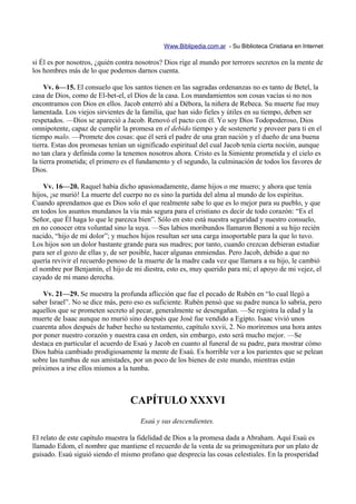 Www.Biblipedia.com.ar - Su Biblioteca Cristiana en Internet

si Él es por nosotros, ¿quién contra nosotros? Dios rige al mundo por terrores secretos en la mente de
los hombres más de lo que podemos darnos cuenta.

     Vv. 6—15. El consuelo que los santos tienen en las sagradas ordenanzas no es tanto de Betel, la
casa de Dios, como de El-bet-el, el Dios de la casa. Los mandamientos son cosas vacías si no nos
encontramos con Dios en ellos. Jacob enterró ahí a Débora, la niñera de Rebeca. Su muerte fue muy
lamentada. Los viejos sirvientes de la familia, que han sido fieles y útiles en su tiempo, deben ser
respetados. —Dios se apareció a Jacob. Renovó el pacto con él. Yo soy Dios Todopoderoso, Dios
omnipotente, capaz de cumplir la promesa en el debido tiempo y de sostenerte y proveer para ti en el
tiempo malo. —Promete dos cosas: que él será el padre de una gran nación y el dueño de una buena
tierra. Estas dos promesas tenían un significado espiritual del cual Jacob tenía cierta noción, aunque
no tan clara y definida como la tenemos nosotros ahora. Cristo es la Simiente prometida y el cielo es
la tierra prometida; el primero es el fundamento y el segundo, la culminación de todos los favores de
Dios.

    Vv. 16—20. Raquel había dicho apasionadamente, dame hijos o me muero; y ahora que tenía
hijos, ¡se murió! La muerte del cuerpo no es sino la partida del alma al mundo de los espíritus.
Cuando aprendamos que es Dios solo el que realmente sabe lo que es lo mejor para su pueblo, y que
en todos los asuntos mundanos la vía más segura para el cristiano es decir de todo corazón: “Es el
Señor, que Él haga lo que le parezca bien”. Sólo en esto está nuestra seguridad y nuestro consuelo,
en no conocer otra voluntad sino la suya. —Sus labios moribundos llamaron Benoni a su hijo recién
nacido, “hijo de mi dolor”; y muchos hijos resultan ser una carga insoportable para la que lo tuvo.
Los hijos son un dolor bastante grande para sus madres; por tanto, cuando crezcan debieran estudiar
para ser el gozo de ellas y, de ser posible, hacer algunas enmiendas. Pero Jacob, debido a que no
quería revivir el recuerdo penoso de la muerte de la madre cada vez que llamara a su hijo, le cambió
el nombre por Benjamín, el hijo de mi diestra, esto es, muy querido para mí; el apoyo de mi vejez, el
cayado de mi mano derecha.

    Vv. 21—29. Se muestra la profunda aflicción que fue el pecado de Rubén en “lo cual llegó a
saber Israel”. No se dice más, pero eso es suficiente. Rubén pensó que su padre nunca lo sabría, pero
aquellos que se prometen secreto al pecar, generalmente se desengañan. —Se registra la edad y la
muerte de Isaac aunque no murió sino después que José fue vendido a Egipto. Isaac vivió unos
cuarenta años después de haber hecho su testamento, capítulo xxvii, 2. No moriremos una hora antes
por poner nuestro corazón y nuestra casa en orden, sin embargo, esto será mucho mejor. —Se
destaca en particular el acuerdo de Esaú y Jacob en cuanto al funeral de su padre, para mostrar cómo
Dios había cambiado prodigiosamente la mente de Esaú. Es horrible ver a los parientes que se pelean
sobre las tumbas de sus amistades, por un poco de los bienes de este mundo, mientras están
próximos a irse ellos mismos a la tumba.



                                  CAPÍTULO XXXVI
                                      Esaú y sus descendientes.

El relato de este capítulo muestra la fidelidad de Dios a la promesa dada a Abraham. Aquí Esaú es
llamado Edom, el nombre que mantiene el recuerdo de la venta de su primogenitura por un plato de
guisado. Esaú siguió siendo el mismo profano que desprecia las cosas celestiales. En la prosperidad
 
