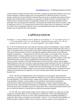 Www.Biblipedia.com.ar - Su Biblioteca Cristiana en Internet

y honor exterior los hijos del pacto suelen estar atrás y aquellos que están fuera del pacto son los que
toman la delantera. Podemos suponer que es una prueba de la fe del Dios de Israel, el oír de la
pompa y poderío de los reyes de Edom, mientras ellos eran esclavos en Egipto; pero quienes buscan
grandes cosas de Dios deben contentarse con esperarlas; el tiempo de Dios es el mejor tiempo. El
monte de Seir es llamado la tierra de su propiedad. Canaán era en esta época solamente la tierra
prometida. Seir era posesión de los edomitas. Los hijos de este mundo tienen todo en la mano y nada
de esperanza, Lucas xvi, 25, mientras que los hijos de Dios tienen todo en la esperanza y casi nada
en la mano. Pero, consideradas todas las cosas, es incomparablemente mejor tener Canaán en la
promesa, que el monte de Seir como posesión.



                                  CAPÍTULO XXXVII
Versículos 1—4. José, amado por Jacob, odiado por sus hermanos. 5—11. Los sueños de José. 12
   —22. Jacob manda a José a ver a sus hermanos—Conspiración para matarlo. 23—30. Los
   hermanos de José lo venden. 31—36. Jacob engañado—José vendido a Potifar.

Vv. 1—4. En la historia de José vemos algo de Cristo que, primero fue humillado, y luego exaltado.
También muestra la suerte de los creyentes que deben pasar por muchas tribulaciones para entrar al
reino. Es una historia que no tiene igual en que exhibe variadas formas de obrar de la mente humana,
tanto para el bien como para el mal, y la providencia singular de Dios al hacer uso de ellas para
cumplir sus propósitos. —Aunque José era el favorito de su padre, no fue criado ocioso. No aman
verdaderamente a sus hijos, aquellos que no los ocupan en los negocios y trabajos, y cosas que
requieren esfuerzo. Con buena razón se dice que mimar a los hijos es echarlos a perder. Los que han
sido educados para no hacer nada es probable que sean buenos para nada. —Pero Jacob dio a
conocer su amor vistiendo a José más finamente que el resto de sus hijos. Malo es que los padres
hagan diferencias entre uno y otro hijo a menos que haya una gran razón para ello, por la obediencia
o desobediencia de los hijos. Cuando los padres hacen diferencias, los niños pronto la captan y eso
conduce a conflictos familiares. —Cuando estuvieron fuera del alcance de su vista, los hijos de
Jacob hicieron lo que no hubieran hecho en casa con él; pero José daba cuenta a su padre de la mala
conducta de ellos para que los reprimiera. No como chismoso para sembrar discordia, sino como
hermano leal.

    Vv. 5—11. Dios dio tempranamente a José la perspectiva de su progreso, para sostenerlo y
consolarlo en sus largos y dolorosos problemas. Obsérvese que José soñó su exaltación pero no soñó
su encarcelamiento. Así, muchos jóvenes, cuando salen al mundo, no piensan en otra cosa que no sea
la prosperidad y el placer, y nunca sueñan con los problemas. Sus hermanos interpretaron
correctamente el sueño aunque aborrecieron la interpretación. Aunque cometieron delitos para
derrotar el sueño, fueron los instrumentos para su cumplimiento. Así los judíos entendieron lo que
Cristo dijo de su reino. Decididos a que Él no reinara sobre ellos, tuvieron consejo para matarlo, pero
por su crucifixión abrieron el camino para la exaltación que pensaron impedir.

    Vv. 12—22. ¡Con cuánta atención espera José las órdenes de su padre! Los niños que son más
amados por sus padres deben ser los más dispuestos a obedecerles. Véase cuán deliberadamente
estaban los hermanos de José en su contra. Ellos pensaban matarlo con maldad premeditada y a
sangre fría. Quien odia a su hermano es un homicida, 1 Juan iii, 15. Los hijos de Jacob odiaban a su
hermano porque su padre lo amaba. Nuevas ocasiones como sus sueños y cosas semejantes, les
 
