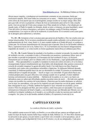 Www.Biblipedia.com.ar - Su Biblioteca Cristiana en Internet

dieron mayor impulso, y produjeron un resentimiento constante en sus corazones, hasta que
resolvieron matarle. Dios tiene todos los corazones en su mano. —Rubén tenía mayor razón para
estar celoso de José puesto que era el primogénito, aunque resulta ser su mejor amigo. Dios obró
para que todo sirviera su propósito: el hacer de José un instrumento para salvar la vida a mucha
gente. José era un tipo de Cristo; pues aunque era el Hijo amado de su Padre, y fue odiado por un
mundo malo, el Padre lo mandó, no obstante, desde su seno a visitarnos con gran humildad y amor.
Vino del cielo a la tierra a buscarnos y salvarnos; sin embargo, contra Él hicieron malignas
conspiraciones. Los suyos no sólo no le recibieron; le crucificaron. Él se sometió a esto como parte
de su designio para redimirnos y salvarnos.

    Vv. 23—30. Arrojaron a José a un pozo para que pereciera de hambre y frío; tan crueles eran sus
tiernas misericordias. No le tuvieron consideración cuando estaba sufriendo y no se dolieron por el
quebrantamiento de José, véase Amós vi, 6, pues cuando estaba en el fondo del pozo, se sentaron a
comer pan. No tuvieron remordimiento de conciencia por el pecado. Pero la ira del hombre alabará a
Dios y reprimirá el resto de la ira, Salmo lxxvi, 10. Los hermanos de José fueron milagrosamente
impedidos de matarlo y su venta resultó en forma igualmente maravillosa en alabanza para Dios.

    Vv. 31—36. Cuando Satanás ha enseñado a los hombres a cometer un pecado, les enseña a tratar
de ocultarlo con otro, a esconder el robo y el homicidio con mentiras y juramentos falsos: pero el
que encubre su pecado no prosperará. Los hermanos de José ocultaron el suyo y lo hicieron
mutuamente por un tiempo, pero su villanía salió a la luz finalmente, y aquí quedó publicada para el
mundo. —Para apesadumbrar a su padre le mandaron la túnica de colores de José y al ver la túnica
ensangrentada él pensó inmediatamente que José había sido despedazado. Que quienes conozcan el
corazón de un padre imaginen la agonía del pobre Jacob. Con toda bajeza sus hijos fingieron
consolarlo, pero todos eran consoladores miserables e hipócritas. Si realmente hubieran deseado
consolarlo, lo hubieran podido hacer de una vez diciéndole la verdad. El corazón es extrañamente
endurecido por el engaño del pecado. —Jacob se negó a ser consolado. El gran afecto hacia una
criatura prepara para una gran aflicción o nos amarga cuando nos es quitada: el amor indebido
termina corrientemente en pena indebida. —Sabiduría de los padres es no criar a sus hijos con
delicadeza, pues no saben qué dificultades pueden encontrar antes de morir. —De todo este capítulo
vemos con asombro los caminos de la providencia. ¡Pareciera que los malos hermanos se salieron
con la suya; los mercaderes, a los que no les importa con qué comercian con tal de ganar, también
han conseguido lo suyo; y Potifar, también ha logrado lo suyo, teniendo un excelente y joven
esclavo! Pero los designios de Dios, por estos medios, están listos para ser ejecutados. Ese suceso
terminará en el descenso de Israel a Egipto; y eso termina en que son liberados por Moisés; eso, en
establecer la religión verdadera en el mundo y, en su difusión a todas las naciones por medio del
evangelio. Así, pues, la ira del hombre alabará al Señor y Él reprimirá el resto de la ira.



                                CAPÍTULO XXXVIII
                             La conducta libertina de Judá y su familia.

Este capítulo cuenta acerca de Judá y su familia y es un relato tal que, parece un milagro que de
todos los hijos de Jacob, nuestro Señor haya venido de Judá, Hebreos vii, 14. Pero Dios muestra que
la salvación es por gracia y no por mérito y que Cristo vino al mundo a salvar pecadores, aun al
primero. Además, que la dignidad de Cristo es de Él mismo y no de sus antepasados. Cuán poca
 