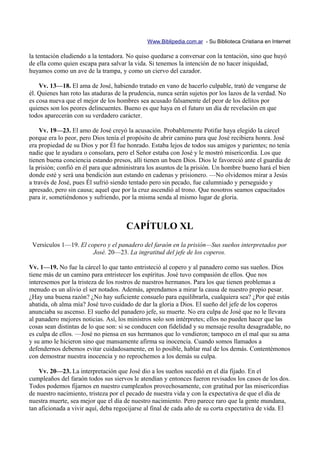 Www.Biblipedia.com.ar - Su Biblioteca Cristiana en Internet

la tentación eludiendo a la tentadora. No quiso quedarse a conversar con la tentación, sino que huyó
de ella como quien escapa para salvar la vida. Si tenemos la intención de no hacer iniquidad,
huyamos como un ave de la trampa, y como un ciervo del cazador.

    Vv. 13—18. El ama de José, habiendo tratado en vano de hacerlo culpable, trató de vengarse de
él. Quienes han roto las ataduras de la prudencia, nunca serán sujetos por los lazos de la verdad. No
es cosa nueva que el mejor de los hombres sea acusado falsamente del peor de los delitos por
quienes son los peores delincuentes. Bueno es que haya en el futuro un día de revelación en que
todos aparecerán con su verdadero carácter.

    Vv. 19—23. El amo de José creyó la acusación. Probablemente Potifar haya elegido la cárcel
porque era lo peor, pero Dios tenía el propósito de abrir camino para que José recibiera honra. José
era propiedad de su Dios y por Él fue honrado. Estaba lejos de todos sus amigos y parientes; no tenía
nadie que le ayudara o consolara, pero el Señor estaba con José y le mostró misericordia. Los que
tienen buena conciencia estando presos, allí tienen un buen Dios. Dios le favoreció ante el guardia de
la prisión; confió en él para que administrara los asuntos de la prisión. Un hombre bueno hará el bien
donde esté y será una bendición aun estando en cadenas y prisionero. —No olvidemos mirar a Jesús
a través de José, pues Él sufrió siendo tentado pero sin pecado, fue calumniado y perseguido y
apresado, pero sin causa; aquel que por la cruz ascendió al trono. Que nosotros seamos capacitados
para ir, sometiéndonos y sufriendo, por la misma senda al mismo lugar de gloria.



                                      CAPÍTULO XL
 Versículos 1—19. El copero y el panadero del faraón en la prisión—Sus sueños interpretados por
                       José. 20—23. La ingratitud del jefe de los coperos.

Vv. 1—19. No fue la cárcel lo que tanto entristeció al copero y al panadero como sus sueños. Dios
tiene más de un camino para entristecer los espíritus. José tuvo compasión de ellos. Que nos
interesemos por la tristeza de los rostros de nuestros hermanos. Para los que tienen problemas a
menudo es un alivio el ser notados. Además, aprendamos a mirar la causa de nuestro propio pesar.
¿Hay una buena razón? ¿No hay suficiente consuelo para equilibrarla, cualquiera sea? ¿Por qué estás
abatida, oh alma mía? José tuvo cuidado de dar la gloria a Dios. El sueño del jefe de los coperos
anunciaba su ascenso. El sueño del panadero jefe, su muerte. No era culpa de José que no le llevara
al panadero mejores noticias. Así, los ministros solo son intérpretes; ellos no pueden hacer que las
cosas sean distintas de lo que son: si se conducen con fidelidad y su mensaje resulta desagradable, no
es culpa de ellos. —José no piensa en sus hermanos que lo vendieron; tampoco en el mal que su ama
y su amo le hicieron sino que mansamente afirma su inocencia. Cuando somos llamados a
defendernos debemos evitar cuidadosamente, en lo posible, hablar mal de los demás. Contentémonos
con demostrar nuestra inocencia y no reprochemos a los demás su culpa.

    Vv. 20—23. La interpretación que José dio a los sueños sucedió en el día fijado. En el
cumpleaños del faraón todos sus siervos le atendían y entonces fueron revisados los casos de los dos.
Todos podemos fijarnos en nuestro cumpleaños provechosamente, con gratitud por las misericordias
de nuestro nacimiento, tristeza por el pecado de nuestra vida y con la expectativa de que el día de
nuestra muerte, sea mejor que el día de nuestro nacimiento. Pero parece raro que la gente mundana,
tan aficionada a vivir aquí, deba regocijarse al final de cada año de su corta expectativa de vida. El
 