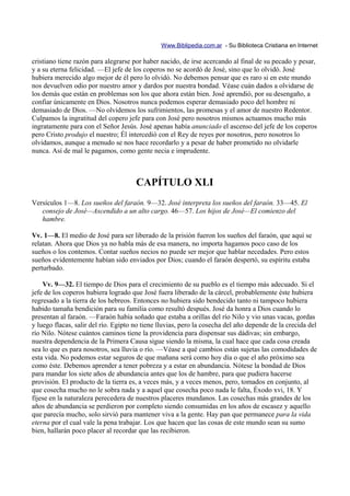 Www.Biblipedia.com.ar - Su Biblioteca Cristiana en Internet

cristiano tiene razón para alegrarse por haber nacido, de irse acercando al final de su pecado y pesar,
y a su eterna felicidad. —El jefe de los coperos no se acordó de José, sino que lo olvidó. José
hubiera merecido algo mejor de él pero lo olvidó. No debemos pensar que es raro si en este mundo
nos devuelven odio por nuestro amor y dardos por nuestra bondad. Véase cuán dados a olvidarse de
los demás que están en problemas son los que ahora están bien. José aprendió, por su desengaño, a
confiar únicamente en Dios. Nosotros nunca podemos esperar demasiado poco del hombre ni
demasiado de Dios. —No olvidemos los sufrimientos, las promesas y el amor de nuestro Redentor.
Culpamos la ingratitud del copero jefe para con José pero nosotros mismos actuamos mucho más
ingratamente para con el Señor Jesús. José apenas había anunciado el ascenso del jefe de los coperos
pero Cristo produjo el nuestro; Él intercedió con el Rey de reyes por nosotros, pero nosotros lo
olvidamos, aunque a menudo se nos hace recordarlo y a pesar de haber prometido no olvidarle
nunca. Así de mal le pagamos, como gente necia e imprudente.



                                      CAPÍTULO XLI
Versículos 1—8. Los sueños del faraón. 9—32. José interpreta los sueños del faraón. 33—45. El
   consejo de José—Ascendido a un alto cargo. 46—57. Los hijos de José—El comienzo del
   hambre.

Vv. 1—8. El medio de José para ser liberado de la prisión fueron los sueños del faraón, que aquí se
relatan. Ahora que Dios ya no habla más de esa manera, no importa hagamos poco caso de los
sueños o los contemos. Contar sueños necios no puede ser mejor que hablar necedades. Pero estos
sueños evidentemente habían sido enviados por Dios; cuando el faraón despertó, su espíritu estaba
perturbado.

    Vv. 9—32. El tiempo de Dios para el crecimiento de su pueblo es el tiempo más adecuado. Si el
jefe de los coperos hubiera logrado que José fuera liberado de la cárcel, probablemente éste hubiera
regresado a la tierra de los hebreos. Entonces no hubiera sido bendecido tanto ni tampoco hubiera
habido tamaña bendición para su familia como resultó después. José da honra a Dios cuando lo
presentan al faraón. —Faraón había soñado que estaba a orillas del río Nilo y vio unas vacas, gordas
y luego flacas, salir del río. Egipto no tiene lluvias, pero la cosecha del año depende de la crecida del
río Nilo. Nótese cuántos caminos tiene la providencia para dispensar sus dádivas; sin embargo,
nuestra dependencia de la Primera Causa sigue siendo la misma, la cual hace que cada cosa creada
sea lo que es para nosotros, sea lluvia o río. —Véase a qué cambios están sujetas las comodidades de
esta vida. No podemos estar seguros de que mañana será como hoy día o que el año próximo sea
como éste. Debemos aprender a tener pobreza y a estar en abundancia. Nótese la bondad de Dios
para mandar los siete años de abundancia antes que los de hambre, para que pudiera hacerse
provisión. El producto de la tierra es, a veces más, y a veces menos, pero, tomados en conjunto, al
que cosecha mucho no le sobra nada y a aquel que cosecha poco nada le falta, Éxodo xvi, 18. Y
fíjese en la naturaleza perecedera de nuestros placeres mundanos. Las cosechas más grandes de los
años de abundancia se perdieron por completo siendo consumidas en los años de escasez y aquello
que parecía mucho, solo sirvió para mantener viva a la gente. Hay pan que permanece para la vida
eterna por el cual vale la pena trabajar. Los que hacen que las cosas de este mundo sean su sumo
bien, hallarán poco placer al recordar que las recibieron.
 