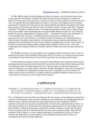 Www.Biblipedia.com.ar - Su Biblioteca Cristiana en Internet

    Vv. 26—28. El hombre fue hecho después de todas las criaturas: esto era tanto un honor como
un favor para él. Sin embargo, el hombre fue hecho el mismo día que las bestias; su cuerpo fue
hecho de la misma tierra que el de ellas; y mientras él está en el cuerpo, habita en la misma tierra con
ellas. ¡No permita Dios que dándole gusto al cuerpo y a sus deseos, nos hagamos como las bestias
que perecen! El hombre fue hecho para ser una criatura diferente de todas las que habían sido hechas
hasta entonces. En él tenían que unirse la carne y el espíritu, el cielo y la tierra. Dios dijo: “Hagamos
al hombre”. El hombre, cuando fue hecho, fue creado para glorificar al Padre, Hijo y Espíritu Santo.
En ese gran nombre somos bautizados pues a ese gran nombre debemos nuestro ser. Es el alma del
hombre la que lleva especialmente la imagen de Dios. —El hombre fue hecho recto, Eclesiastés vii.
29. Su entendimiento veía clara y verdaderamente las cosas divinas; no había yerros ni
equivocaciones en su conocimiento; su voluntad consentía de inmediato a la voluntad de Dios en
todas las cosas. Sus afectos eran normales y no tenía malos deseos ni pasiones desordenadas. Sus
pensamientos eran fácilmente llevados a temas sublimes y quedaban fijos en ellos. Así de santos, así
de felices, eran nuestros primeros padres cuando tenían la imagen de Dios en ellos. ¡Pero cuán
desfigurada está la imagen de Dios en el hombre! ¡Quiera el Señor renovarla en nuestra alma por su
gracia!

    Vv. 29, 30. Las hierbas y las frutas deben ser la comida del hombre, incluido el maíz y todos los
productos de la tierra. Que el pueblo de Dios ponga sobre Él su carga y no se afane por qué comerán
ni qué beberán. El que alimenta las aves del cielo no permitirá que sus hijitos pasen hambre.

    V. 31. Cuando nos ponemos a pensar en nuestras obras hallamos, para vergüenza nuestra, que en
gran parte han sido muy malas; pero cuando Dios vio su obra, todo era muy bueno. Bueno pues todo
era cabalmente como el Creador quería que fuera. Todas sus obras, en todos los lugares de su
señorío le bendicen y, por tanto, bendice, alma mía, al Señor. Bendigamos a Dios por el evangelio de
Cristo y, al considerar su omnipotencia, huyamos nosotros, los pecadores, de la ira venidera. Si
somos creados de nuevo conforme a la imagen de Dios en santidad, finalmente entraremos en los
“cielos nuevos y tierra nueva, en los cuales mora la justicia”.



                                        CAPÍTULO II
Versículos 1—3. El primer día de reposo. 4—7. Detalles de la creación. 8—14. Plantación del
   huerto del Edén. 15. El hombre puesto en el Edén. 16, 17. El mandamiento de Dios. 18—25.
   Dar nombre a los animales. —La hechura de la mujer—La institución divina del matrimonio.

Vv. 1—3. Después de seis días Dios cesó todas las obras de creación. En los milagros ha usado leyes
superiores de la naturaleza, pero nunca ha cambiado su curso establecido, ni le ha agregado. Dios no
descansó como si estuviera cansado sino como alguien que está muy complacido. Nótese al
comienzo mismo del reino de gracia, la santificación o la observancia sagrada del día de reposo. La
observancia solemne de un día de cada siete como día de sagrado reposo y de santo trabajo, para la
honra de Dios, es deber de toda persona a quien Dios ha dado a conocer sus santos días de reposo.
En este momento, nadie de la raza humana tenía ser sino nuestros primeros padres. Para ellos fue
instituido el día de reposo y, es claro, también para todas las generaciones sucesivas. El reposo
cristiano que observamos es un día séptimo y en él celebramos el reposo del Dios Hijo y la
consumación de la obra de nuestra redención.
 