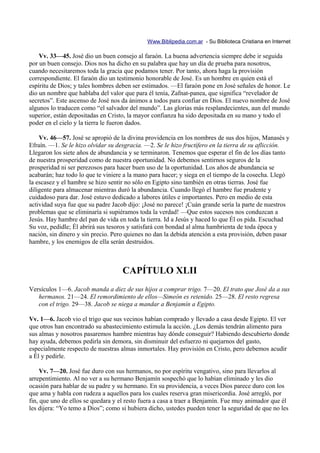 Www.Biblipedia.com.ar - Su Biblioteca Cristiana en Internet

    Vv. 33—45. José dio un buen consejo al faraón. La buena advertencia siempre debe ir seguida
por un buen consejo. Dios nos ha dicho en su palabra que hay un día de prueba para nosotros,
cuando necesitaremos toda la gracia que podamos tener. Por tanto, ahora haga la provisión
correspondiente. El faraón dio un testimonio honorable de José. Es un hombre en quien está el
espíritu de Dios; y tales hombres deben ser estimados. —El faraón pone en José señales de honor. Le
dio un nombre que hablaba del valor que para él tenía, Zafnat-panea, que significa “revelador de
secretos”. Este ascenso de José nos da ánimos a todos para confiar en Dios. El nuevo nombre de José
algunos lo traducen como “el salvador del mundo”. Las glorias más resplandecientes, aun del mundo
superior, están depositadas en Cristo, la mayor confianza ha sido depositada en su mano y todo el
poder en el cielo y la tierra le fueron dados.

    Vv. 46—57. José se apropió de la divina providencia en los nombres de sus dos hijos, Manasés y
Efraín. —1. Se le hizo olvidar su desgracia. —2. Se le hizo fructífero en la tierra de su aflicción.
Llegaron los siete años de abundancia y se terminaron. Tenemos que esperar el fin de los días tanto
de nuestra prosperidad como de nuestra oportunidad. No debemos sentirnos seguros de la
prosperidad ni ser perezosos para hacer buen uso de la oportunidad. Los años de abundancia se
acabarán; haz todo lo que te viniere a la mano para hacer; y siega en el tiempo de la cosecha. Llegó
la escasez y el hambre se hizo sentir no sólo en Egipto sino también en otras tierras. José fue
diligente para almacenar mientras duró la abundancia. Cuando llegó el hambre fue prudente y
cuidadoso para dar. José estuvo dedicado a labores útiles e importantes. Pero en medio de esta
actividad suya fue que su padre Jacob dijo: ¡José no parece! ¡Cuán grande sería la parte de nuestros
problemas que se eliminaría si supiéramos toda la verdad! —Que estos sucesos nos conduzcan a
Jesús. Hay hambre del pan de vida en toda la tierra. Id a Jesús y haced lo que Él os pida. Escuchad
Su voz, pedidle; Él abrirá sus tesoros y satisfará con bondad al alma hambrienta de toda época y
nación, sin dinero y sin precio. Pero quienes no dan la debida atención a esta provisión, deben pasar
hambre, y los enemigos de ella serán destruidos.



                                    CAPÍTULO XLII
Versículos 1—6. Jacob manda a diez de sus hijos a comprar trigo. 7—20. El trato que José da a sus
   hermanos. 21—24. El remordimiento de ellos—Simeón es retenido. 25—28. El resto regresa
   con el trigo. 29—38. Jacob se niega a mandar a Benjamín a Egipto.

Vv. 1—6. Jacob vio el trigo que sus vecinos habían comprado y llevado a casa desde Egipto. El ver
que otros han encontrado su abastecimiento estimula la acción. ¿Los demás tendrán alimento para
sus almas y nosotros pasaremos hambre mientras hay dónde conseguir? Habiendo descubierto donde
hay ayuda, debemos pedirla sin demora, sin disminuir del esfuerzo ni quejarnos del gasto,
especialmente respecto de nuestras almas inmortales. Hay provisión en Cristo, pero debemos acudir
a Él y pedirle.

     Vv. 7—20. José fue duro con sus hermanos, no por espíritu vengativo, sino para llevarlos al
arrepentimiento. Al no ver a su hermano Benjamín sospechó que lo habían eliminado y les dio
ocasión para hablar de su padre y su hermano. En su providencia, a veces Dios parece duro con los
que ama y habla con rudeza a aquellos para los cuales reserva gran misericordia. José arregló, por
fin, que uno de ellos se quedara y el resto fuera a casa a traer a Benjamín. Fue muy animador que él
les dijera: “Yo temo a Dios”; como si hubiera dicho, ustedes pueden tener la seguridad de que no les
 