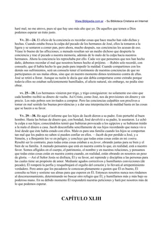 Www.Biblipedia.com.ar - Su Biblioteca Cristiana en Internet

haré mal; no me atrevo, pues sé que hay uno más alto que yo. De aquellos que temen a Dios
podemos esperar un trato justo.

    Vv. 21—24. El oficio de la conciencia es recordar cosas que hace mucho han sido dichas y
hechas. Cuando estaba fresca la culpa del pecado de los hermanos de José, ellos la tomaron a la
ligera y se sentaron a comer pan, pero ahora, mucho después, sus conciencias les acusan de eso.
Véase lo bueno de las aflicciones; a menudo resultan ser un medio dichoso que despierta la
conciencia y trae el pecado a nuestra memoria, además de lo malo de la culpa hacia nuestros
hermanos. Ahora la conciencia les reprochaba por ello. Cada vez que pensemos que nos han hecho
daño, debemos recordar el mal que nosotros hemos hecho al prójimo. —Rubén solo recordó, con
consuelo, que él había hecho lo que pudo para impedir la maldad. Cuando compartimos con los
demás sus sufrimientos, será un consuelo tener el testimonio de nuestras conciencias de que no
participamos en sus malas obras, sino que en nuestro momento dimos testimonio contra de ellas.
José se retiró a llorar. Aunque su razón le decía que aún debía comportarse como extraño porque
todavía ellos no estaban suficientemente humillados, el afecto natural, sin embargo, no podía sino
obrar.

    vv. 25—28. Los hermanos vinieron por trigo, y trigo consiguieron: no solamente eso sino que
cada hombre recibió su dinero de vuelta. Así Cristo, como José, nos da provisiones sin dinero y sin
precio. Los más pobres son invitados a comprar. Pero las conciencias culpables son proclives a
tomar en mal sentido las buenas providencias y a dar una interpretación de maldad hasta en las cosas
que se hacen a su favor.

    Vv. 29—38. He aquí el informe que los hijos de Jacob dieron a su padre. Esto perturbó al buen
hombre. Hasta las bolsas de dinero que, con bondad, José devolvió a su padre, le asustaron. Le echó
la culpa a sus hijos; conociéndolos temió que hubieran provocado a los egipcios y se hubieran traído
a la mala el dinero a casa. Jacob desconfiaba sencillamente de sus hijos recordando que nunca vio a
José desde que éste había estado con ellos. Malo es para una familia cuando los hijos se comportan
tan mal que los padres no saben si pueden confiar en ellos. —Jacob da por perdido a José, y a
Simeón, y a Benjamín los ve en peligro; y concluye que todas estas cosas están en mi contra.
Resultó ser lo contrario, pues todas estas cosas estaban a su favor, obrando juntas para su bien y el
bien de su familia. A menudo pensamos que está en nuestra contra lo que, en realidad, está a nuestro
favor. Somos afligidos en el cuerpo, el patrimonio, el nombre y en nuestras relaciones, y pensamos
que todas estas cosas están en nuestra contra cuando, en realidad, están obrando en nosotros un peso
de gloria. —Así el Señor Jesús se disfraza, Él y su favor, así reprende y disciplina a las personas para
las cuales tiene un propósito de amor. Mediante agudos correctivos y humillantes convicciones (de
pecado), Él romperá la porfía y resquebrajará el orgullo del corazón y lo llevará al arrepentimiento
verdadero. Pero antes que los pecadores le conozcan plenamente o gusten que Él es bueno, Él
consulta su bien y sostiene sus almas para que esperen en Él. Entonces nosotros nunca nos rindamos
al descorazonamiento, determinando no buscar otro refugio que Él, y humillarnos más y más bajo su
poderosa mano. En su debido momento Él responderá nuestras peticiones y hará por nosotros más de
lo que podemos esperar.



                                    CAPÍTULO XLIII
 
