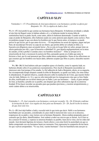 Www.Biblipedia.com.ar - Su Biblioteca Cristiana en Internet


                                    CAPÍTULO XLIV
  Versículos 1—17. Procedimiento de José para demorar a sus hermanos y probar su afecto por
                        Benjamín. 18—34. La súplica de Judá a José.

Vv. 1—17. José probó lo que sentían sus hermanos hacia Benjamín. Si hubieran envidiado y odiado
al otro hijo de Raquel como lo habían odiado a él, y si hubieran tenido la misma falta de
sentimientos hacia su padre Jacob, como antes, ahora lo hubieran demostrado. Cuando se halló la
copa en poder de Benjamín, ellos hubieran usado eso como pretexto para dejarlo como esclavo. Pero
no podemos juzgar lo que son ahora los hombres por lo que fueron antes; ni tampoco se puede
prever lo que harán, por lo que antes hicieron. —El mayordomo los acusó de ingratos, pagar mal por
bien; de necedad por llevarse su copa de uso diario, que pronto debía ser echada en falta y se
buscaría con diligencia; pues así puede leerse: ¿No es esta en la que bebe mi señor, porque tiene un
afecto particular por ella, y que la buscaría a cabalidad? O, ¿por dejarla negligentemente en la mesa
de ustedes, él iba a probar si ustedes eran o no hombres honestos? —Ellos se arrojan en la
misericordia de José y reconocen la justicia de Dios, pensando quizás en el daño que antes le
hicieron a José, por lo cual pensaron que Dios estaba ahora castigándolos. Hasta en las aflicciones en
que creemos que los hombres nos hacen daño, debemos aceptar que Dios es justo y descubre nuestro
pecado.

    Vv. 18—34. Si José hubiera sido por completo ajeno a la familia, como lo suponía Judá, no
hubieran obrado sobre él sus poderosos razonamientos. Pero Jacob ni Benjamín necesitaban un
intercesor ante José porque él los amaba. La fiel adhesión de Judá a Benjamín, ahora, en su angustia,
fue recompensada tiempo después cuando la tribu de Benjamín, se quedó con Judá y las otras tribus
le abandonaron. El apóstol observa, cuando discurre sobre la mediación de Cristo, que nuestro Señor
vino de Judá, Hebreos vii, 14, y que no sólo intercedió por los transgresores sino que se hizo fiador
de ellos, testificando eso su tierno interés por su Padre y por sus hermanos. —Jesús, el gran antitipo
de José, se humilla y prueba ser su pueblo, aun después que ellos saborearon algo de su amorosa
bondad. Él les hacer recordar sus pecados para que puedan ejercitarse, y mostrar arrepentimiento, y
sentir cuánto deben a su misericordia.



                                    CAPÍTULO XLV
Versículos 1—15. José consuela a sus hermanos y envía por su padre. 16—24. El faraón confirma
   la invitación de José—Los regalos de José para sus hermanos. 25—28. Jacob recibe la noticia
   de que José está vivo.

Vv. 1—15. José dejó hablar a Judá y escuchó todo lo que tenía que decir. Halló a sus hermanos
humillados por sus pecados, considerados él, pues Judá lo mencionó dos veces en su discurso,
respetuosos de su padre y muy tiernos con su hermano Benjamín. Ahora estaban preparados para el
consuelo que les daría, identificándose. José ordenó a todos sus siervos que se fueran. Así Cristo se
da a conocer Él mismo, y expresa su amorosa bondad a su pueblo, fuera de la vista y de los oídos del
mundo. José derramó lágrimas de ternura y fuerte afecto y con estas borró la austeridad con que se
había comportado con sus hermanos hasta ese momento. Esto representa la compasión divina hacia
los que vuelven arrepentidos. “Yo soy José, vuestro hermano”. Esto los humillaría más aun por su
 