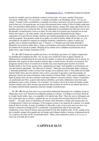 Www.Biblipedia.com.ar - Su Biblioteca Cristiana en Internet

pecado de venderlo, pero los alentaría a esperar un buen trato. Así, pues, cuando Cristo quiso
convencer a Pablo dijo: “Yo soy Jesús”, y cuando consolaba a sus discípulos, decía: “Yo soy, no
temáis”. Cuando Cristo se manifiesta a su pueblo, les anima a acercarse a Él con un corazón sincero.
José lo hace así y les muestra que, sea lo que ellos pensaran hacer contra él, Dios lo había usado para
bien. Los pecadores deben dolerse y enojarse consigo mismos, aunque Dios saque algo bueno de sus
pecados, pues eso no es mérito de ellos. Es muy impactante la concordancia de todo esto con el caso
del pecador, al manifestarse Cristo a su alma. En este relato él no piensa que el pecado sea un mal
menor sino mayor; y, de todos modos, está tan armado contra la desesperación que llega a
regocijarse en lo que Dios ha obrado, mientras que tiembla pensando en los peligros y la ruina de la
cual ha escapado. José promete cuidar de su padre y de toda la familia. Deber de los hijos es, si la
necesidad de sus padres lo requiere en cualquier momento, mantenerlos y darles lo mejor que
puedan; esto es mostrar la piedad en casa, 1 Timoteo v, 4. Después que José hubo abrazado a
Benjamín, los acarició a todos ellos y, luego, sus hermanos conversaron libremente con él de todos
los asuntos de la casa de su padres. Después de las señales de la verdadera reconciliación con el
Señor Jesús, sigue la dulce comunión con Él.

    Vv. 16—24. El faraón fue amable con José y sus familiares por amor a él. Egipto compensaría
las pérdidas de la mudanza de ellos. Así, los que van a recibir de Cristo su gloria celestial, no
debieran tener consideración de las cosas de este mundo. Lo mejor de sus deleites solo es ceniza; no
podemos estar seguros de ellos mientras estemos aquí, y mucho menos, llevarlos con nosotros. No
pongamos nuestra vista o el corazón en el mundo; hay cosas mejores para nosotros en la tierra
bendita donde se fue Cristo, nuestro José, a prepararnos un lugar. José despidió a sus hermanos con
una adevertencia apropiada: “No riñáis por el camino”. Sabía que eran demasiado dados a pelearse
y, habiendo perdonado a todos, les hace este encargo, de no pelearse entre sí. Esta orden nos ha dado
nuestro Señor Jesús, que nos amemos unos a otros y que pase lo que pase o que haya pasado, no
peleemos. Puesto que somos hermanos, todos tenemos el mismo Padre. Todos somos culpables y, en
lugar de pelear unos con otros, tenemos razón para reñirnos a nosotros mismos. Somos o esperamos
ser, perdonados por Dios, a quien todos hemos ofendido y, por tanto, debiéramos estar listos para
perdonarnos unos a otros. Estamos “en el camino”, un camino a través de la tierra de Egipto, donde
tenemos muchos ojos sobre nosotros que procuran aprovecharse de nosotros, un camino que lleva a
la Canaán celestial donde esperamos estar por siempre en perfecta paz.

    Vv. 25—28. Oír que José está vivo es una noticia demasiado buena para ser verdadera; Jacob se
afligió pues no lo cree. Nosotros nos afligimos porque no creemos. A la larga se convence Jacob de
la verdad. Jacob estaba viejo, y no esperaba vivir mucho más. Dice: “Que mis ojos se refresquen con
esta visión antes que se cierren y, después de eso, no necesito otra cosa para hacerme feliz en este
mundo”. —He aquí, Jesús se manifiesta a Sí mismo como Hermano y Amigo ante quienes una vez
lo despreciaron y fueron sus enemigos. Él les asegura su amor y las riquezas de su gracia. Les manda
dejar de lado la envidia, el enojo, la maldad y la discordia, y que vivan en paz unos con otros. Les
enseña a renunciar al mundo por Él y su plenitud. Les proporciona todo lo necesario para
conducirlos a casa, hacia Él mismo, para que donde Él esté ellos también estén. Al fin, cuando envía
por su pueblo, aunque ellos puedan por un tiempo sentir algunas dudas y temores, el pensamiento de
ver su gloria y de estar con Él, les permitirá decir: “Basta, estoy dispuesto a morir; y a ir a ver y a
estar con el Amado de mi alma”.



                                    CAPÍTULO XLVI
 
