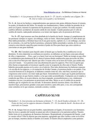 Www.Biblipedia.com.ar - Su Biblioteca Cristiana en Internet

 Versículos 1—4. Las promesas de Dios para Jacob. 5—27. Jacob y su familia van a Egipto. 28—
                        34. José se reúne con su padre y sus hermanos.

Vv. 1—4. Aun en los hechos y emprendimientos que parecen más gratos debemos buscar el consejo,
la ayuda y la bendición del Señor. En atender sus mandamientos y haber recibido las prendas de su
amor en el pacto, tenemos la esperanza de Su presencia y la paz que confiere. En todos nuestros
cambios debemos acordarnos de nuestra salida de este mundo. Cuando pasamos por el valle de
sombra de muerte, nada puede animarnos a no temer mal alguno salvo la presencia de Cristo.

    Vv. 5—27. Aquí tenemos una lista detallada de la familia de Jacob. Aunque el cumplimiento de
las promesas siempre es seguro, sin embargo, suele ser lento. Ahora han pasado 215 años desde que
Dios había prometido a Abraham hacer de él una gran nación, capítulo xii, 2; sin embargo, esa rama
de su simiente, a la cual fue hecha la promesa, solamente había aumentado a setenta, de los cuales se
conserva esta relación específica para mostrar el poder de Dios para hacer que estos setenta se
conviertan en una gran multitud.

    Vv. 28—34. Consideró justo hacerle saber al faraón que su familia iba a establecerse en sus
dominios. Si otros depositan su confianza en nosotros, no debemos ser tan bajos como para abusar
de ellos e imponernos. —Pero, ¿qué va a hacer José con sus hermanos? Hubo un tiempo en que ellos
se confabularon para deshacerse de él, ahora él piensa dónde establecerlos para provecho de ellos;
esto es devolver bien por mal. Quería que ellos vivieran solos en la tierra de Gosén, que estaba más
cerca de Canaán. —Los pastores eran una abominación para los egipcios. Pero José no quería que
ellos fueran avergonzados al reconocer aquella como la ocupación de ellos ante el faraón. Podría
haberles procurado puestos en la corte o en el ejército. Pero tales distinciones los hubieran expuesto
a la envidia de los egipcios, o a la tentación de olvidar Canaán y la promesa hecha a sus padres. Una
vocación honesta no es desgracia, ni debemos contarla como tal, sino, más bien, reconocer que es
vergonzoso estar ocioso o no tener nada que hacer. Generalmente es mejor que la gente permanezca
en las vocaciones en que fueron criados y a las que están acostumbrados. Cualquiera sea el empleo y
condición que Dios, en su providencia, nos haya asignado, acostumbrémonos a eso, sintámonos
contentos con eso y no pensemos en posiciones más altas. Mejor es ser el crédito de un puesto
modesto que la vergüenza de uno elevado. Si deseamos destruir nuestras almas o las almas de
nuestros hijos, procuremos grandes cosas para nosotros y para ellos pero, si no, nos corresponde
estar contentos en lo que estamos, teniendo comida y vestido.



                                   CAPÍTULO XLVII
Versículos 1—6. José presenta sus hermanos al faraón. 7—12. Jacob bendice al faraón. 13—26.
   Tratos de José con los egipcios durante el hambre. 27—31. La edad de Jacob—Su deseo de ser
   enterrado en Canaán.

Vv. 1—6. Aunque José era un gran hombre, especialmente en Egipto, él reconoció a sus hermanos.
Que los ricos y grandes del mundo no pasen por alto ni desprecien a los parientes pobres. Nuestro
Señor Jesús no se avergüenza de llamarnos hermanos. Respondiendo a la pregunta del faraón, ¿cuál
es vuestro oficio? Ellos le dijeron que eran pastores, agregando que ellos venían a estar en la tierra
por un tiempo, mientras durara el hambre en Canaán. El faraón ofreció emplearlos como pastores
 