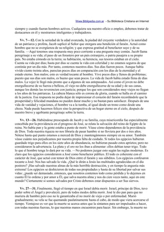 Www.Biblipedia.com.ar - Su Biblioteca Cristiana en Internet

siempre y cuando fueran hombres activos. Cualquiera sea nuestro oficio o empleo, debemos tratar de
destacarnos en él y mostrarnos inteligentes y trabajadores.

    Vv. 7—12. Con la seriedad de la edad avanzada, la piedad del creyente verdadero y la autoridad
de un patriarca y profeta, Jacob suplicó al Señor que otorgara una bendición al faraón. Actuó como
hombre que no se avergüenza de su religión; y que expresa gratitud al benefactor suyo y de su
familia. —Aquí tenemos una respuesta muy poco corriente a una pregunta muy común. Jacob llama
peregrinaje a su vida; el paso de un forastero por un país extranjero, o patria pasajera a su propio
país. No estaba cómodo en la tierra; su habitación, su herencia, sus tesoros estaban en el cielo.
Cuenta su vida por días; hasta por días se cuenta la vida con celeridad y no estamos seguros de que
continúe por un día más. Por tanto, contemos nuestros días. Sus días fueron pocos. Aunque había
vivido ciento treinta años, parecían pocos días en comparación con los días de la eternidad y el
estado eterno. Son malos; esto es verdad tocante al hombre. Vive pocos días y llenos de problemas;
puesto que sus días son malos, es bueno que sean pocos. La vida de Jacob había estado llena de días
malos. La vejez le llegó más pronto que a algunos de sus antepasados. Así como el joven no debe
enorgullecerse de su fuerza o belleza, el viejo no debe enorgullecerse de su edad y de sus canas,
aunque los demás las reverencien con justicia; porque los que son considerados muy viejos no llegan
a los años de los patriarcas. La cabeza blanca sólo es corona de gloria, cuando se halla en el camino
de la justicia. Esa respuesta no podía dejar de impresionar el corazón del faraón recordándole que la
prosperidad y felicidad mundana no pueden durar mucho y no bastan para satisfacer. Después de una
vida de vanidad y vejaciones, el hombre va a la tumba, al igual desde un trono como desde una
choza. Nada puede hacernos felices sino la perspectiva de un hogar eterno en el cielo, después de
nuestro breve y agobiante peregrinaje sobre la tierra.

    Vv. 13—26. Habiéndose preocupado de Jacob y su familia, cuya misericordia fue especialmente
concebida por la providencia en el progreso de José, se relata la salvación del reino de Egipto de la
ruina. No había pan y la gente estaba a punto de morir. Véase cómo dependemos de la providencia
de Dios. Toda nuestra riqueza no nos libraría de pasar hambre si no lloviera por dos o tres años.
Nótese hasta qué punto estamos a merced de Dios y mantengámonos siempre en su amor. También
véase cuánto nos perjudicamos por nuestra propia falta de cuidado. Si todos los egipcios hubieran
guardado trigo para ellos en los siete años de abundancia, no hubieran pasado estos aprietos; pero no
consideraron la advertencia. La plata y el oro no los iban a alimentar: ellos debían tener trigo. Todo
lo que el hombre tenga lo dará por su vida. —No podemos juzgar esto según las reglas modernas. Es
claro que los egipcios consideraron a José como benefactor público. El todo es coherente con el
carácter de José, que actuó con temor de Dios entre el faraón y sus súbditos. Los egipcios confesaron
tocante a José: Nos has salvado la vida. ¿Qué le dirán a Jesús las multitudes agradecidas en el día
postrero? ¡Has salvado nuestras almas de la más horrible destrucción, y en tiempo la angustia más
extrema! Los egipcios se deshicieron de todas sus propiedades y hasta de su libertad por salvar sus
vidas: ¿puede ser demasiado, entonces, que nosotros contemos todo como pérdida y lo dejemos en
cuanto Él lo ordena y por amor a Él, que salva nuestra alma y nos da cien veces tanto, aquí en este
mundo? Ciertamente si somos salvados por Cristo debemos estar dispuestos a ser Sus siervos.

    Vv. 27—31. Finalmente, llegó el tiempo en que Israel debía morir. Israel, príncipe de Dios, tuvo
poder sobre el Ángel y prevaleció, pero de todos modos debía morir. José le dio pan para que no
muriera de hambre pero eso no le garantizaba el no morir de viejo o por enfermedad. Murió
gradualmente; su vela se fue quemando paulatinamente hasta el cabo, de modo que viera acercarse el
tiempo. Ventajoso es ver que la muerte se acerca antes que la sintamos para ser impulsados a hacer,
con todas nuestras fuerzas, lo que nuestras manos encuentren para hacer. Sin embargo, la muerte no
 