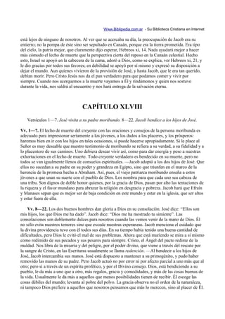 Www.Biblipedia.com.ar - Su Biblioteca Cristiana en Internet

está lejos de ninguno de nosotros. Al ver que se acercaba su día, la preocupación de Jacob era su
entierro; no la pompa de éste sino ser sepultado en Canaán, porque era la tierra prometida. Era tipo
del cielo, la patria mejor, que claramente dijo esperar, Hebreos xi, 14. Nada ayudará mejor a hacer
más cómodo el lecho de muerte que la perspectiva cierta del reposo en la Canaán celestial. Hecho
esto, Israel se apoyó en la cabecera de la cama, adoró a Dios, como se explica, ver Hebreos xi, 21, y
le dio gracias por todos sus favores; en debilidad se apoyó por sí mismo y expresó su disposición a
dejar el mundo. Aun quienes vivieron de la provisión de José, y hasta Jacob, que le era tan querido,
debían morir. Pero Cristo Jesús nos da el pan verdadero para que podamos comer y vivir por
siempre. Cuando nos acerquemos a la muerte vayamos a Él y rindámonos y quien nos sostuvo
durante la vida, nos saldrá al encuentro y nos hará entrega de la salvación eterna.



                                  CAPÍTULO XLVIII
   Versículos 1—7. José visita a su padre moribundo. 8—22. Jacob bendice a los hijos de José.

Vv. 1—7. El lecho de muerte del creyente con las oraciones y consejos de la persona moribunda es
adecuado para impresionar seriamente a los jóvenes, a los dados a los placeres, y los prósperos:
haremos bien en ir con los hijos en tales ocasiones, si puede hacerse apropiadamente. Si le place al
Señor es muy deseable que nuestro testimonio de moribundo se refiera a su verdad, a su fidelidad y a
lo placentero de sus caminos. Uno debiera desear vivir así, como para dar energía y peso a nuestras
exhortaciones en el lecho de muerte. Todo creyente verdadero es bendecido en su muerte, pero no
todos se van igualmente llenos de consuelos espirituales. —Jacob adoptó a los dos hijos de José. Que
ellos no sucedan a su padre en su poder y grandeza en Egipto, sino que triunfen en el marco de la
herencia de la promesa hecha a Abraham. Así, pues, el viejo patriarca moribundo enseña a estos
jóvenes a que unan su suerte con el pueblo de Dios. Los nombra para que cada uno sea cabeza de
una tribu. Son dignos de doble honor quienes, por la gracia de Dios, pasan por alto las tentaciones de
la riqueza y el favor mundano para abrazar la religión en desgracia y pobreza. Jacob hará que Efraín
y Manases sepan que es mejor ser de baja condición en este mundo y estar en la iglesia, que ser altos
y estar fuera de ella.

    Vv. 8—22. Los dos buenos hombres dan gloria a Dios en su consolación. José dice: “Ellos son
mis hijos, los que Dios me ha dado”. Jacob dice: “Dios me ha mostrado tu simiente”. Las
consolaciones son doblemente dulces para nosotros cuando las vemos venir de la mano de Dios. Él
no sólo evita nuestros temores sino que excede nuestras esperanzas. Jacob menciona el cuidado que
la divina providencia tuvo con él todos sus días. En su tiempo había tenido una buena cantidad de
dificultades, pero Dios le evitó el mal de sus problemas. Ahora que está muriendo se mira a sí mismo
como redimido de sus pecados y sus pesares para siempre. Cristo, el Ángel del pacto redime de la
maldad. Nos libra de la miseria y del peligro, por el poder divino, que viene a través del rescate por
la sangre de Cristo, en las Escrituras usualmente se llama redención. —Al bendecir a los hijos de
José, Jacob intercambia sus manos. José está dispuesto a mantener a su primogénito, y pudo haber
removido las manos de su padre. Pero Jacob actuó no por error ni por afecto parcial a uno más que al
otro; pero sí a través de un espíritu profético, y por el Divino consejo. Dios, está bendiciendo a su
pueblo, le da más a uno que a otro, más regalos, gracia y comodidades, y más de las cosas buenas de
la vida. Usualmente le da más a aquellos que menos posibilidades tienen de recibir. Él escoge las
cosas débiles del mundo; levanta al pobre del polvo. La gracia observa no el orden de la naturaleza,
ni tampoco Dios prefiere a aquellos que nosotros pensamos que más lo merecen, sino al placer de Él.
 
