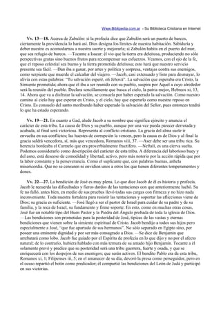 Www.Biblipedia.com.ar - Su Biblioteca Cristiana en Internet

    Vv. 13—18. Acerca de Zabulón: si la profecía dice que Zabulón será un puerto de barcos,
ciertamente la providencia lo hará así. Dios designa los límites de nuestra habitación. Sabiduría y
deber nuestro es acomodarnos a nuestra suerte y mejorarla; si Zabulón habita en el puerto del mar,
que sea refugio de barcos. —Tocante a Isacar: él vio que la tierra era deleitosa, produciendo no sólo
perspectivas gratas sino buenos frutos para recompensar sus esfuerzos. Veamos, con el ojo de la fe,
que el reposo celestial sea bueno y la tierra prometida deleitosa; esto hará que nuestro servicio
presente sea fácil. —Dan iba a ganar, por artes y política y sorpresa, ventajas contra sus enemigos,
como serpiente que muerde el calcañar del viajero. —Jacob, casi extenuado y listo para desmayar, lo
alivia con estas palabras: “Tu salvación esperé, oh Jehová”. La salvación que esperaba era Cristo, la
Simiente prometida; ahora que él iba a ser reunido con su pueblo, suspira por Aquel a cuyo alrededor
será la reunión del pueblo. Declara sencillamente que busca el cielo, la patria mejor, Hebreos xi, 13,
14. Ahora que va a disfrutar la salvación, se consuela por haber esperado la salvación. Como nuestro
camino al cielo hay que esperar en Cristo, y el cielo, hay que esperarlo como nuestro reposo en
Cristo. Es consuelo del santo moribundo haber esperado la salvación del Señor, pues entonces tendrá
lo que ha estado esperando.

     Vv. 19—21. En cuanto a Gad, alude Jacob a su nombre que significa ejército y anuncia el
carácter de esta tribu. La causa de Dios y su pueblo, aunque por una vez pueda parecer derrotada y
acabada, al final será victoriosa. Representa al conflicto cristiano. La gracia del alma suele ir
envuelta en sus conflictos; las huestes de corrupción la vencen, pero la causa es de Dios y al final la
gracia saldrá vencedora, sí, más que vencedora, Romanos viii, 37. —Aser debe ser una tribu rica. Su
herencia bordeaba el Carmelo que era proverbialmente fructífero. —Neftalí, es una cierva suelta.
Podemos considerarlo como descripción del carácter de esta tribu. A diferencia del laborioso buey y
del asno, está deseoso de comodidad y libertad, activo, pero más notorio por la acción rápida que por
la labor constante y la perseverancia. Como el suplicante que, con palabras buenas, anhela
misericordia. Que no se censuren ni envidien unos a otros los que tienen diferentes temperamentos y
dones.

    Vv. 22—27. La bendición de José es muy plena. Lo que dice Jacob de él es historia y profecía.
Jacob le recuerda las dificultades y fieros dardos de las tentaciones con que anteriormente luchó. Su
fe no falló, antes bien, en medio de sus pruebas llevó todas sus cargas con firmeza y no hizo nada
inconveniente. Toda nuestra fortaleza para resistir las tentaciones y soportar las aflicciones viene de
Dios; su gracia es suficiente. —José llegó a ser el pastor de Israel para cuidar de su padre y de su
familia, y la roca de Israel, su fundamento y firme soporte. En esto, como en muchas otras cosas,
José fue un notable tipo del Buen Pastor y la Piedra del Ángulo probada de toda la iglesia de Dios.
—Las bendiciones son prometidas para la posteridad de José, típicas de las vastas y eternas
bendiciones que vienen sobre la simiente espiritual de Cristo. Jacob bendijo a todos sus hijos pero
especialmente a José, “que fue apartado de sus hermanos”. No sólo separado en Egipto sino, por
poseer una eminente dignidad y por ser más consagrado a Dios. —Se dice de Benjamín que
arrebatará como lobo. Jacob fue guiado por el Espíritu de profecía en lo que dijo y no por el afecto
natural; de lo contrario, hubiera hablado con más ternura de su amado hijo Benjamín. Tocante a él
solamente prevé y predice que su posteridad será una tribu guerrera, fuerte y osada, y que se
enriquecerá con los despojos de sus enemigos; que serán activos. El bendito Pablo era de esta tribu,
Romanos xi, 1; Filipenses iii, 5; en el amanecer de su día, devoró la presa como perseguidor, pero en
el ocaso repartió el botín como predicador; él compartió las bendiciones del León de Judá y participó
en sus victorias.
 