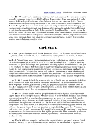 Www.Biblipedia.com.ar - Su Biblioteca Cristiana en Internet

    Vv. 28—33. Jacob bendijo a cada uno conforme a las bendiciones que Dios tenía como objetivo
otorgarles en tiempos posteriores. —Habló del lugar de su sepultura desde un principio de fe en la
promesa de Dios, de que Canaán sería la heredad de su simiente en el momento debido. Cuando
hubo terminado sus bendiciones y sus encargos y, por tanto, su testimonio, se concentró en su tarea
de morir. Encogió los pies en la cama, no sólo como uno que pacientemente se somete al golpe, sino
como quien alegremente se acomoda para descansar, ahora que estaba agotado. Entregó libremente
su espíritu en la mano de Dios, el Padre de los espíritus. Si el pueblo de Dios es nuestro pueblo, la
muerte nos reunirá con ellos. Bajo el cuidado del Pastor de Israel, nada nos faltará para el cuerpo o el
alma. Permaneceremos firmes hasta que esté terminada nuestra obra; entonces, expiraremos nuestras
almas en las manos de Aquel cuya salvación hemos esperado, partiremos en paz y dejaremos tras
nosotros una bendición para nuestros hijos.



                                        CAPÍTULO L
Versículos 1—6. El duelo por Jacob. 7—14. Su funeral. 15—21. Los hermanos de José suplican su
   perdón—Él los consuela. 22—26. La instrucción de José respecto de sus huesos—su muerte.

Vv. 1—6. Aunque los parientes y amistades piadosos hayan vivido hasta una edad bien avanzada y
estemos confiados de que se han ido a la gloria, podemos sentir la pérdida y respetar su recuerdo
llorándolos. La gracia no destruye, sino que purifica, modera y regula el afecto natural. El alma que
se fue está fuera del alcance de toda muestra de nuestro afecto pero es apropiado mostrar respeto al
cuerpo, del cual esperamos una resurrección gloriosa y gozosa, sea lo que sea que suceda con sus
restos en este mundo. Así, pues, José mostró su fe en Dios y su amor por su padre. Mandó que el
cuerpo fuera embalsamado o envuelto con especias para preservarlo. Vea cuán viles son nuestros
cuerpos cuando el alma los ha abandonado: se ponen en muy poco tiempo fétidos y desagradables.

    Vv. 7—14. El cuerpo de Jacob fue velado no sólo por su familia sino por los grandes de Egipto.
Ahora que conocían mejor a los hebreos, empezaron a respetarlos. Los que profesan la religión
deben proponerse eliminar, por sabiduría y amor, los prejuicios que muchos tienen en contra de
ellos. Los espectadores vieron esto como un llanto grande. La muerte de los hombres buenos es una
pérdida en cualquier parte y debe ser grandemente lamentada.

    Vv. 15—21. Diversos son los motivos que pudieron hacer que los hijos de Jacob siguieran en
Egipto, a pesar de la visión profética que Abraham tuvo de su esclavitud allá. Juzgando a José con el
temperamento general de la naturaleza humana, pensaron que ahora él se vengaría de los que lo
habían odiado y dañado sin causa. No siendo capaces de resistir ni de huir, intentaron ablandarlo
humillándose. Le suplicaron como siervos del Dios de Jacob. José se sintió muy afectado al ver el
cumplimiento total de sus sueños. Les manda que no le teman a él sino a Dios; que se humillen ante
el Señor y busquen el perdón divino. Les garantiza su propia bondad para con ellos. Véase que
espíritu excelente era José y aprendamos de él a devolver bien por mal. Él los consoló y, para disipar
todos sus temores, les habló amablemente. Los espíritu quebrantados deben ser curados y animados.
No sólo debemos hacer el bien a quienes amamos y perdonamos; también debemos hablarles
bondadosamente.

   Vv. 22—26. Al honrar a su padre, José tuvo días largos en la tierra que, por el presente, Dios le
había dado. Cuando vio que se acercaba su muerte, consoló a sus hermanos con la seguridad del
 